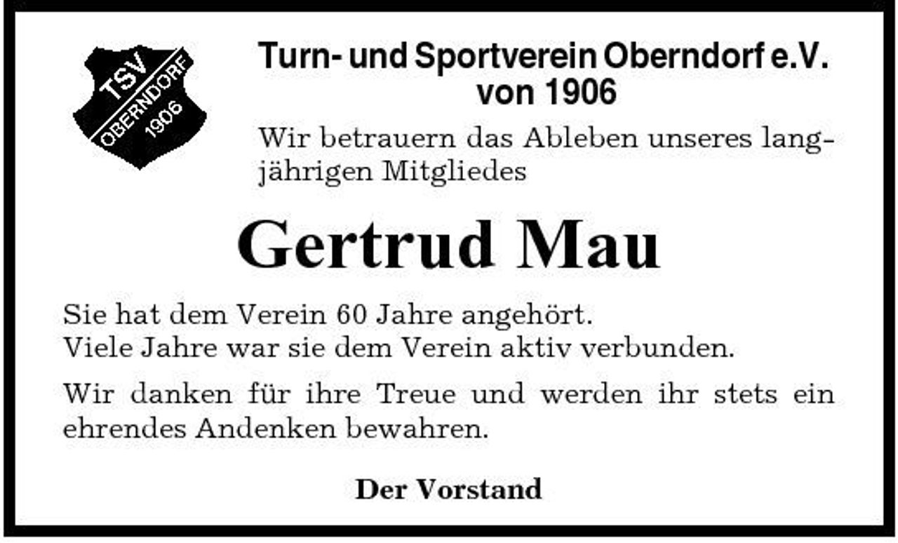 <p>Turn- und Sportverein Oberndorf e.V. von 1906<br />Wir betrauern das Ableben unseres langjährigen Mitgliedes</p><p>Gertrud Mau<br />Sie hat dem Verein 60 Jahre angehört. Viele Jahre war sie dem Verein aktiv verbunden. Wir danken für ihre Treue und werden ihr stets ein ehrendes Andenken bewahren. Der Vorstand</p>
