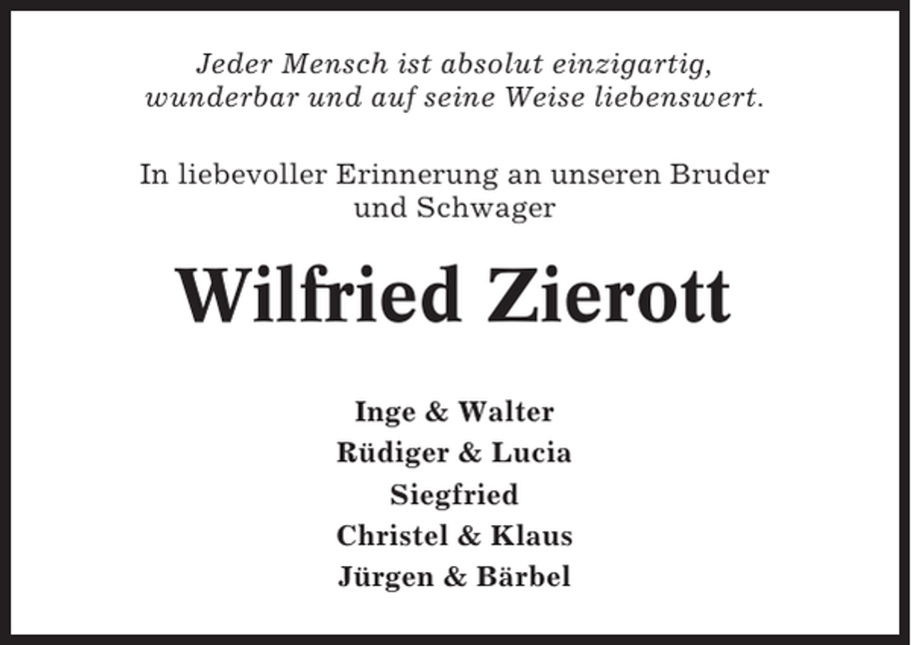 <p>Jeder Mensch ist absolut einzigartig,<br />wunderbar und auf seine Weise liebenswert.<br />In liebevoller Erinnerung an unseren Bruder<br />und Schwager</p><p>Wilfried Zierott<br />Inge &amp; Walter<br />Rüdiger &amp; Lucia<br />Siegfried<br />Christel &amp; Klaus<br />Jürgen &amp; Bärbel</p>
