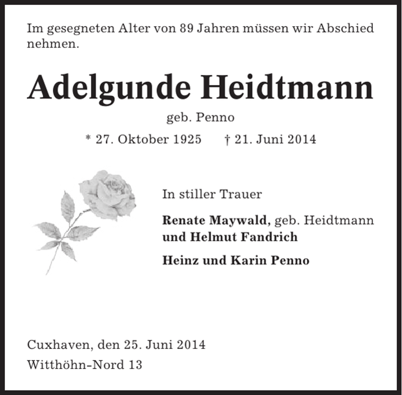 <p>Im gesegneten Alter von 89 Jahren müssen wir Abschied<br />nehmen.</p><p>Adelgunde Heidtmann<br />geb. Penno<br />* 27. Oktober 1925</p><p>† 21. Juni 2014</p><p>In stiller Trauer<br />Renate Maywald, geb. Heidtmann<br />und Helmut Fandrich<br />Heinz und Karin Penno</p><p>Cuxhaven, den 25. Juni 2014<br />Witthöhn-Nord 13</p>