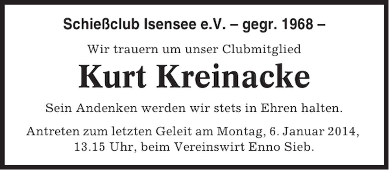 <p>Schießclub Isensee e.V. – gegr. 1968 –<br />Wir trauern um unser Clubmitglied</p><p>Kurt Kreinacke<br />Sein Andenken werden wir stets in Ehren halten.<br />Antreten zum letzten Geleit am Montag, 6. Januar 2014,<br />13.15 Uhr, beim Vereinswirt Enno Sieb.</p>