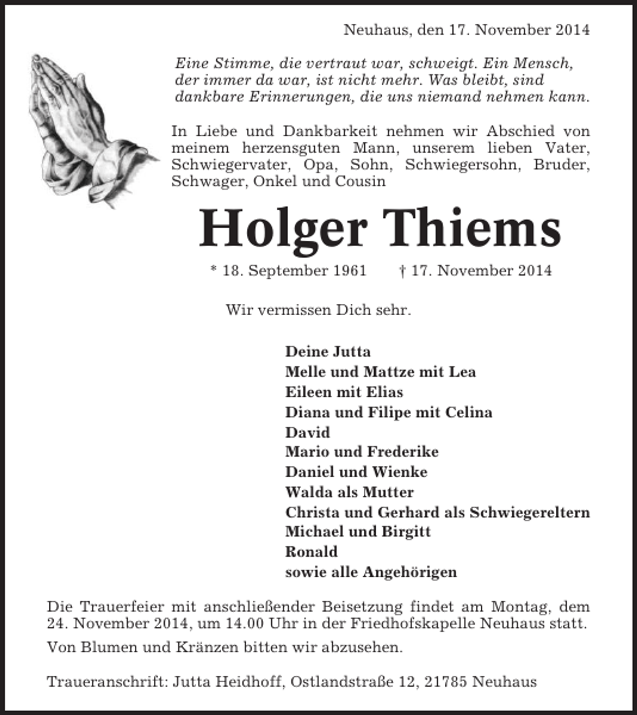 <p>Neuhaus, den 17. November 2014<br />Eine Stimme, die vertraut war, schweigt. Ein Mensch,<br />der immer da war, ist nicht mehr. Was bleibt, sind<br />dankbare Erinnerungen, die uns niemand nehmen kann.<br />In Liebe und Dankbarkeit nehmen wir Abschied von<br />meinem herzensguten Mann, unserem lieben Vater,<br />Schwiegervater, Opa, Sohn, Schwiegersohn, Bruder,<br />Schwager, Onkel und Cousin</p><p>Holger Thiems<br />* 18. September 1961</p><p>† 17. November 2014</p><p>Wir vermissen Dich sehr.<br />Deine Jutta<br />Melle und Mattze mit Lea<br />Eileen mit Elias<br />Diana und Filipe mit Celina<br />David<br />Mario und Frederike<br />Daniel und Wienke<br />Walda als Mutter<br />Christa und Gerhard als Schwiegereltern<br />Michael und Birgitt<br />Ronald<br />sowie alle Angehörigen<br />Die Trauerfeier mit anschließender Beisetzung findet am Montag, dem<br />24. November 2014, um 14.00 Uhr in der Friedhofskapelle Neuhaus statt.<br />Von Blumen und Kränzen bitten wir abzusehen.<br />Traueranschrift: Jutta Heidhoff, Ostlandstraße 12, 21785 Neuhaus</p>