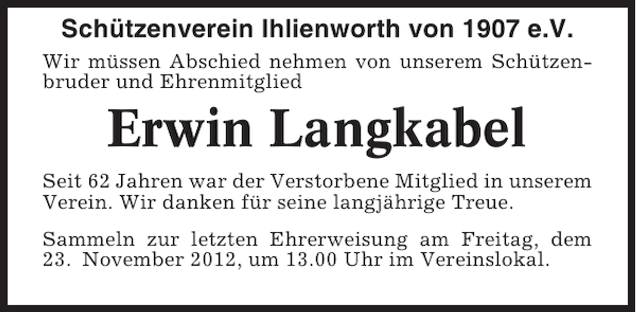 <p>Schützenverein Ihlienworth von 1907 e.V.<br />Wir müssen Abschied nehmen von unserem Schützenbruder und Ehrenmitglied</p><p>Erwin Langkabel<br />Seit 62 Jahren war der Verstorbene Mitglied in unserem<br />Verein. Wir danken für seine langjährige Treue.<br />Sammeln zur letzten Ehrerweisung am Freitag, dem<br />23. November 2012, um 13.00 Uhr im Vereinslokal.</p>