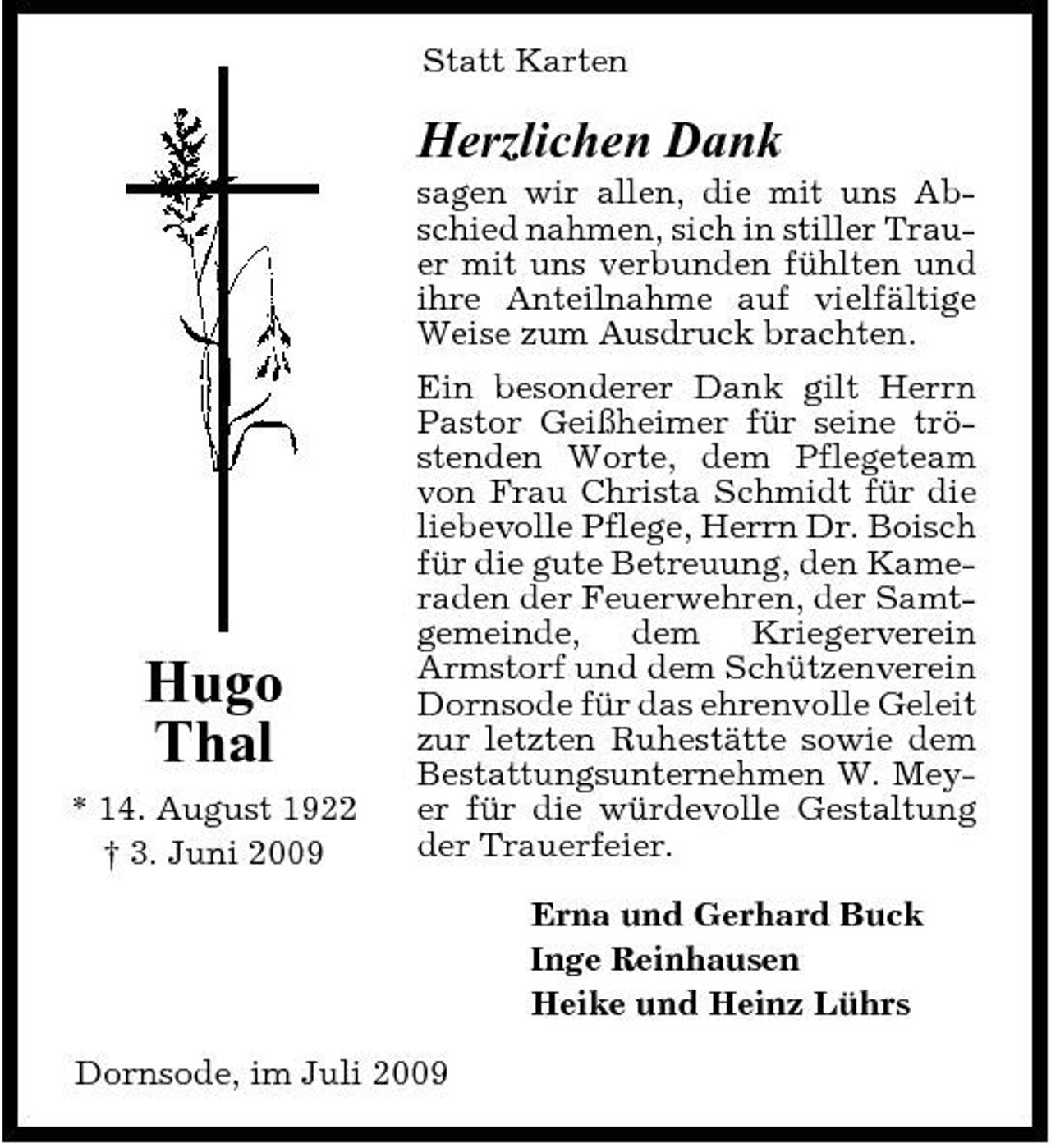 <p>Statt Karten</p><p>Herzlichen Dank<br />sagen wir allen, die mit uns Abschied nahmen, sich in stiller Trauer mit uns verbunden fühlten und ihre Anteilnahme auf vielfältige Weise zum Ausdruck brachten. Ein besonderer Dank gilt Herrn Pastor Geißheimer für seine tröstenden Worte, dem Pflegeteam von Frau Christa Schmidt für die liebevolle Pflege, Herrn Dr. Boisch für die gute Betreuung, den Kameraden der Feuerwehren, der Samtgemeinde, dem Kriegerverein Armstorf und dem Schützenverein Dornsode für das ehrenvolle Geleit zur letzten Ruhestätte sowie dem Bestattungsunternehmen W. Meyer für die würdevolle Gestaltung der Trauerfeier. Erna und Gerhard Buck Inge Reinhausen Heike und Heinz Lührs Dornsode, im Juli 2009</p><p>Hugo Thal<br />* 14. August 1922 † 3. Juni 2009</p>