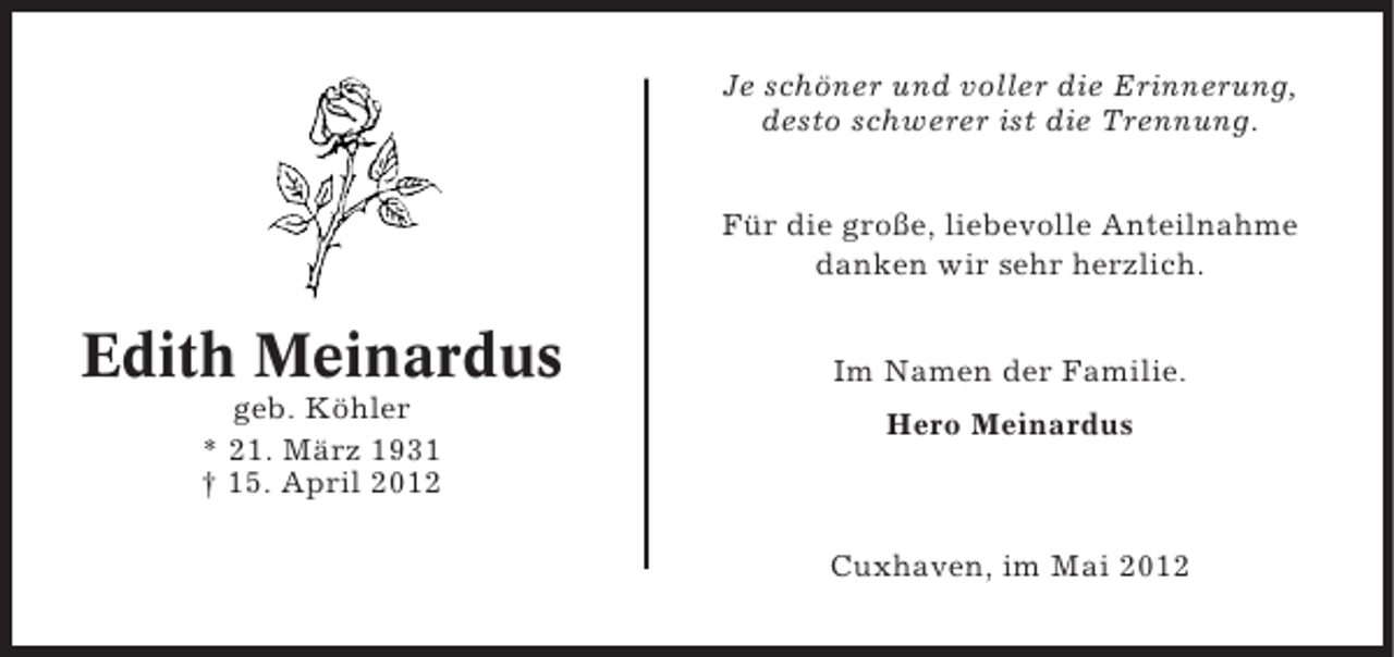 <p>Je schöner und voller die Erinnerung,<br />desto schwerer ist die Trennung.<br />Für die große, liebevolle Anteilnahme<br />danken wir sehr herzlich.</p><p>Edith Meinardus<br />geb. Köhler<br />* 21. März 1931<br />† 15. April 2012</p><p>Im Namen der Familie.<br />Hero Meinardus</p><p>Cuxhaven, im Mai 2012</p>