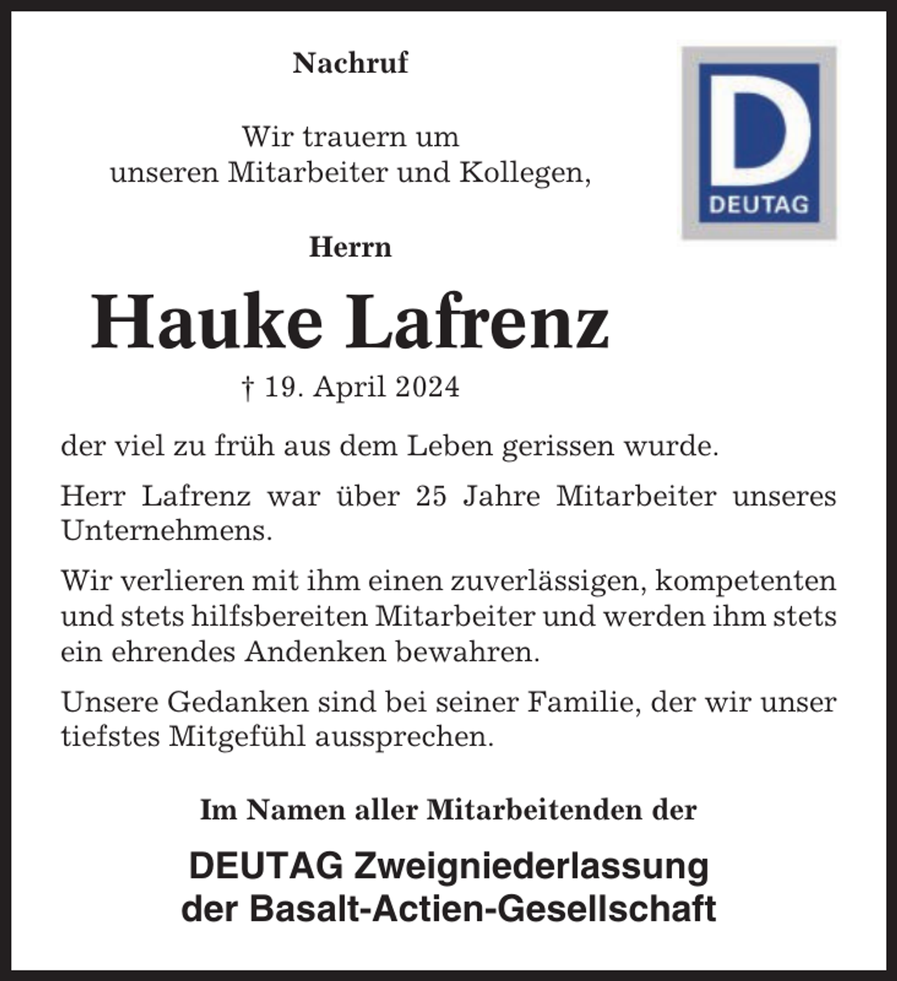 <p>Nachruf<br />Wir trauern um<br />unseren Mitarbeiter und Kollegen,<br />Herrn</p><p>Hauke Lafrenz<br />† 19. April 2024<br />der viel zu früh aus dem Leben gerissen wurde.<br />Herr Lafrenz war über 25 Jahre Mitarbeiter unseres<br />Unternehmens.<br />Wir verlieren mit ihm einen zuverlässigen, kompetenten<br />und stets hilfsbereiten Mitarbeiter und werden ihm stets<br />ein ehrendes Andenken bewahren.<br />Unsere Gedanken sind bei seiner Familie, der wir unser<br />tiefstes Mitgefühl aussprechen.<br />Im Namen aller Mitarbeitenden der</p><p>DEUTAG Zweigniederlassung<br />der Basalt-Actien-Gesellschaft</p>