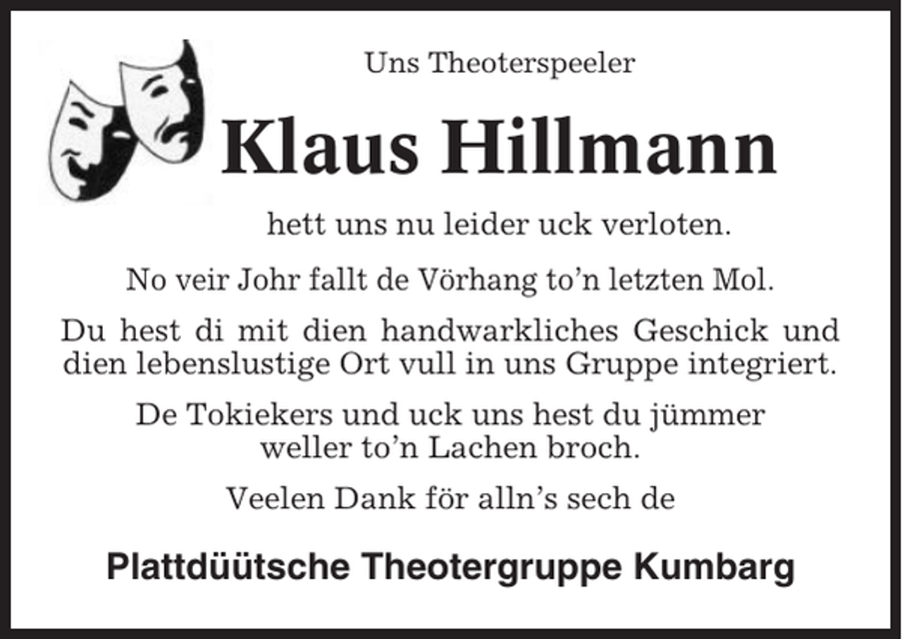 <p>Uns Theoterspeeler</p><p>Klaus Hillmann<br />hett uns nu leider uck verloten.<br />No veir Johr fallt de Vörhang to’n letzten Mol.<br />Du hest di mit dien handwarkliches Geschick und<br />dien lebenslustige Ort vull in uns Gruppe integriert.<br />De Tokiekers und uck uns hest du jümmer<br />weller to’n Lachen broch.<br />Veelen Dank för alln’s sech de</p><p>Plattdüütsche Theotergruppe Kumbarg</p>
