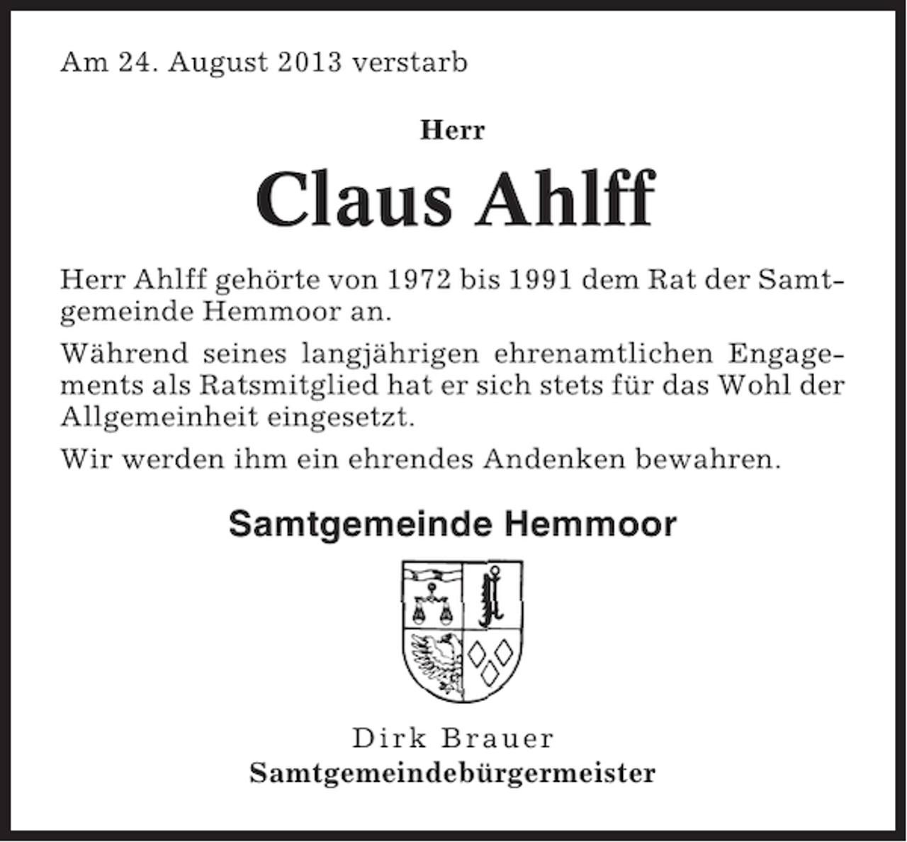<p>Am 24. August 2013 verstarb<br />Herr</p><p>Claus Ahlff<br />Herr Ahlff gehörte von 1972 bis 1991 dem Rat der Samtgemeinde Hemmoor an.<br />Während seines langjährigen ehrenamtlichen Engagements als Ratsmitglied hat er sich stets für das Wohl der<br />Allgemeinheit eingesetzt.<br />Wir werden ihm ein ehrendes Andenken bewahren.</p><p>Samtgemeinde Hemmoor</p><p>Dirk Brauer<br />Samtgemeindebürgermeister</p>