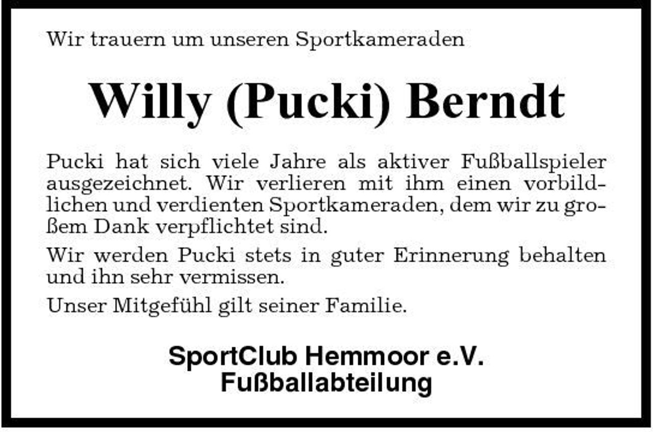<p>Wir trauern um unseren Sportkameraden</p><p>Willy (Pucki) Berndt<br />Pucki hat sich viele Jahre als aktiver Fußballspieler ausgezeichnet. Wir verlieren mit ihm einen vorbildlichen und verdienten Sportkameraden, dem wir zu großem Dank verpflichtet sind. Wir werden Pucki stets in guter Erinnerung behalten und ihn sehr vermissen. Unser Mitgefühl gilt seiner Familie.</p><p>SportClub Hemmoor e.V. Fußballabteilung</p>