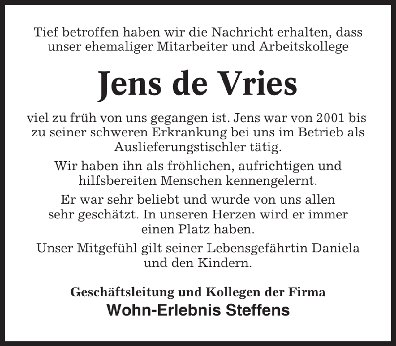 <p>Tief betroffen haben wir die Nachricht erhalten, dass<br />unser ehemaliger Mitarbeiter und Arbeitskollege</p><p>Jens de Vries<br />viel zu früh von uns gegangen ist. Jens war von 2001 bis<br />zu seiner schweren Erkrankung bei uns im Betrieb als<br />Auslieferungstischler tätig.<br />Wir haben ihn als fröhlichen, aufrichtigen und<br />hilfsbereiten Menschen kennengelernt.<br />Er war sehr beliebt und wurde von uns allen<br />sehr geschätzt. In unseren Herzen wird er immer<br />einen Platz haben.<br />Unser Mitgefühl gilt seiner Lebensgefährtin Daniela<br />und den Kindern.<br />Geschäftsleitung und Kollegen der Firma</p><p>Wohn-Erlebnis Steffens</p>
