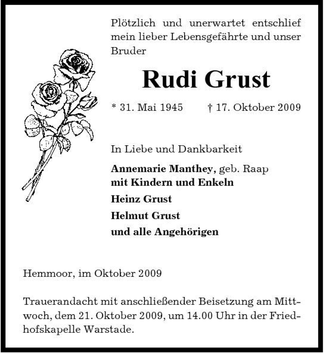 <p>Plötzlich und unerwartet entschlief mein lieber Lebensgefährte und unser Bruder</p><p>Rudi Grust<br />* 31. Mai 1945 † 17. Oktober 2009 In Liebe und Dankbarkeit Annemarie Manthey, geb. Raap mit Kindern und Enkeln Heinz Grust Helmut Grust und alle Angehörigen</p><p>Hemmoor, im Oktober 2009 Trauerandacht mit anschließender Beisetzung am Mittwoch, dem 21. Oktober 2009, um 14.00 Uhr in der Friedhofskapelle Warstade.</p>
