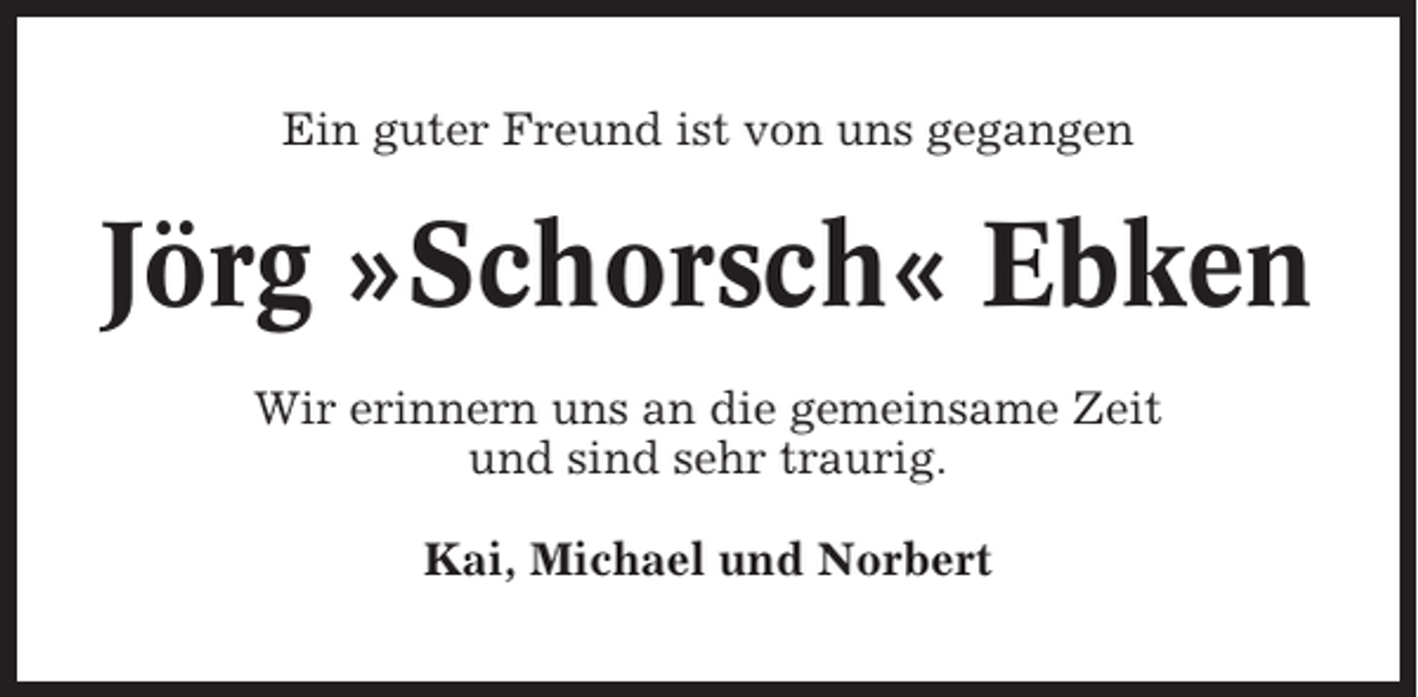 <p>Ein guter Freund ist von uns gegangen</p><p>Jörg »Schorsch« Ebken<br />Wir erinnern uns an die gemeinsame Zeit<br />und sind sehr traurig.<br />Kai, Michael und Norbert</p>