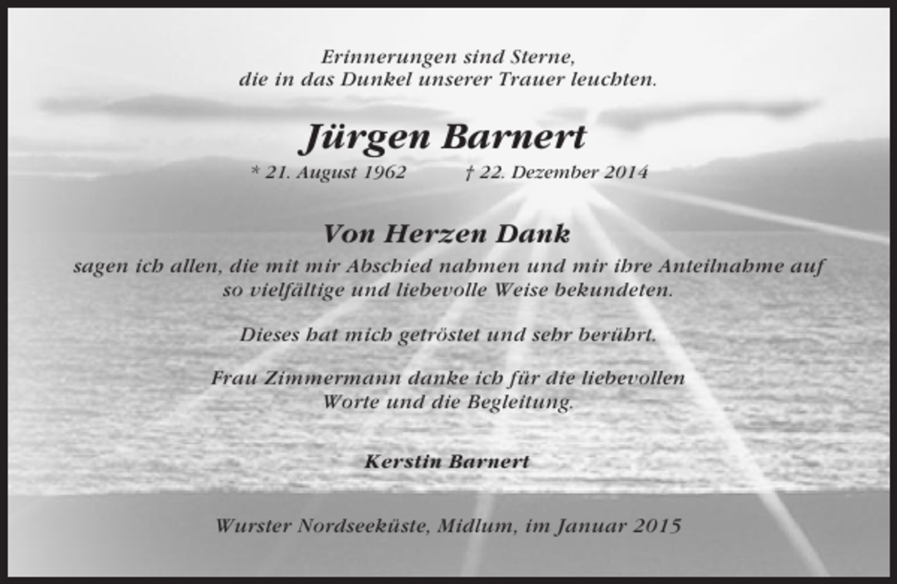 <p>Erinnerungen sind Sterne,<br />die in das Dunkel unserer Trauer leuchten.</p><p>Jürgen Barnert<br />* 21. August 1962</p><p>† 22. Dezember 2014</p><p>Von Herzen Dank<br />sagen ich allen, die mit mir Abschied nahmen und mir ihre Anteilnahme auf<br />so vielfältige und liebevolle Weise bekundeten.<br />Dieses hat mich getröstet und sehr berührt.<br />Frau Zimmermann danke ich für die liebevollen<br />Worte und die Begleitung.<br />Kerstin Barnert<br />Wurster Nordseeküste, Midlum, im Januar 2015</p>
