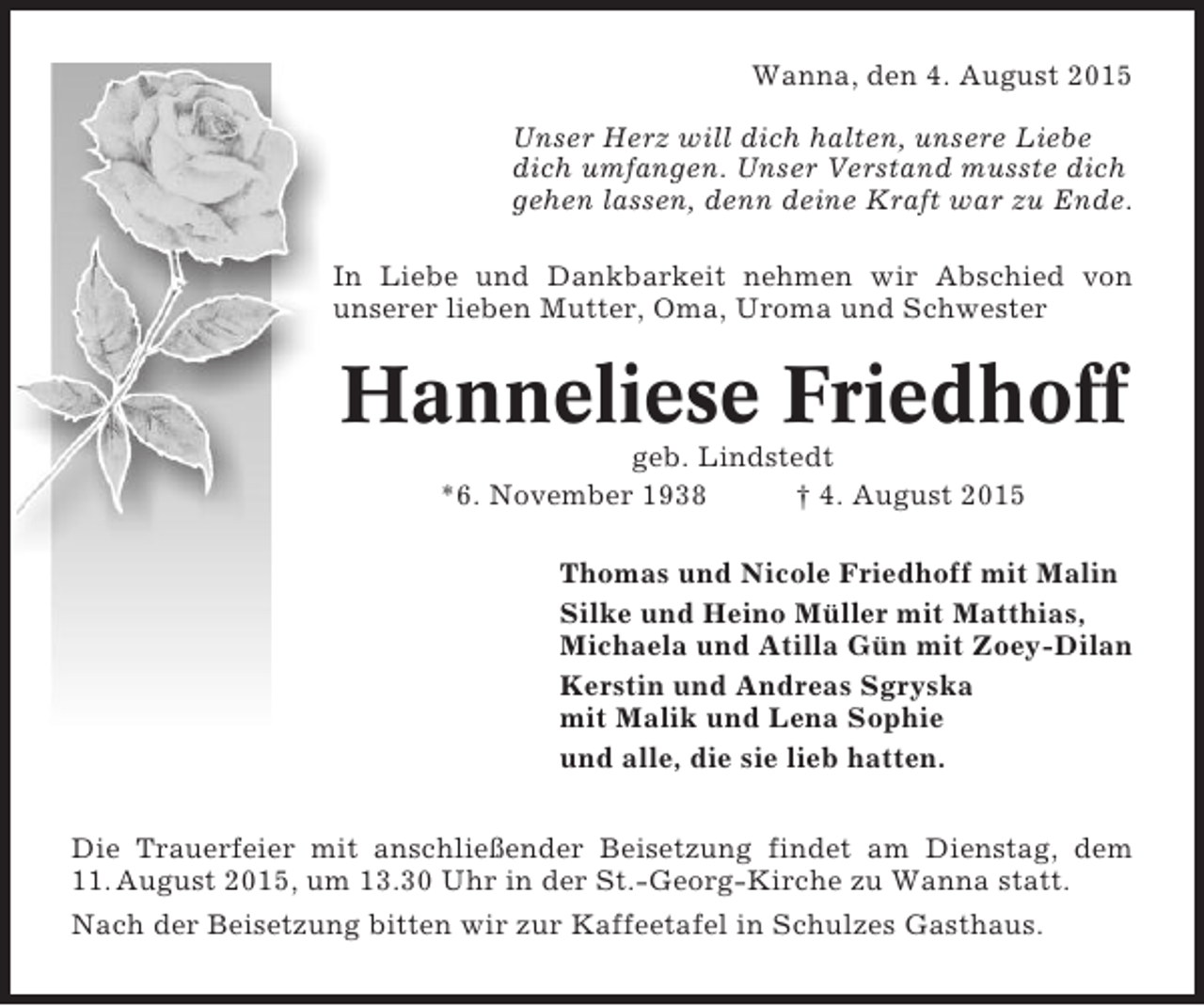 <p>Wanna, den 4. August 2015<br />Unser Herz will dich halten, unsere Liebe<br />dich umfangen. Unser Verstand musste dich<br />gehen lassen, denn deine Kraft war zu Ende.<br />In Liebe und Dankbarkeit nehmen wir Abschied von<br />unserer lieben Mutter, Oma, Uroma und Schwester</p><p>Hanneliese Friedhoff<br />geb. Lindstedt<br />*6. November 1938<br />† 4. August 2015<br />Thomas und Nicole Friedhoff mit Malin<br />Silke und Heino Müller mit Matthias,<br />Michaela und Atilla Gün mit Zoey-Dilan<br />Kerstin und Andreas Sgryska<br />mit Malik und Lena Sophie<br />und alle, die sie lieb hatten.<br />Die Trauerfeier mit anschließender Beisetzung findet am Dienstag, dem<br />11. August 2015, um 13.30 Uhr in der St.-Georg-Kirche zu Wanna statt.<br />Nach der Beisetzung bitten wir zur Kaffeetafel in Schulzes Gasthaus.</p>