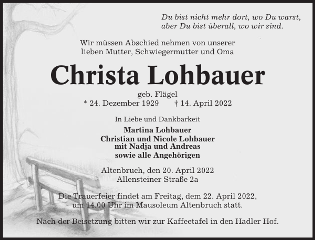 <p>Du bist nicht mehr dort, wo Du warst,<br />aber Du bist überall, wo wir sind.<br />Wir müssen Abschied nehmen von unserer<br />lieben Mutter, Schwiegermutter und Oma</p><p>Christa Lohbauer<br />geb. Flägel<br />* 24. Dezember 1929<br />† 14. April 2022<br />In Liebe und Dankbarkeit</p><p>Martina Lohbauer<br />Christian und Nicole Lohbauer<br />mit Nadja und Andreas<br />sowie alle Angehörigen<br />Altenbruch, den 20. April 2022<br />Allensteiner Straße 2a<br />Die Trauerfeier findet am Freitag, dem 22. April 2022,<br />um 14.00 Uhr im Mausoleum Altenbruch statt.<br />Nach der Beisetzung bitten wir zur Kaffeetafel in den Hadler Hof.</p>