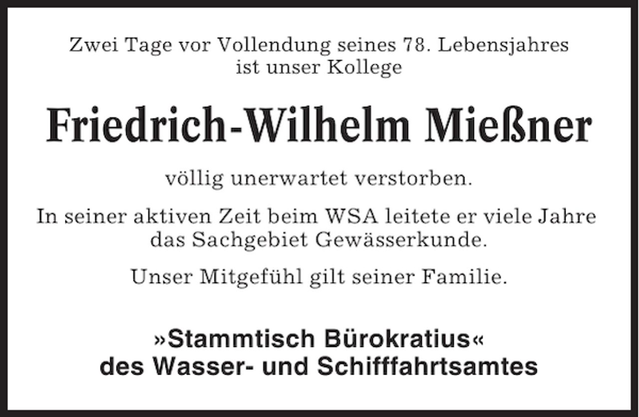 <p>Zwei Tage vor Vollendung seines 78. Lebensjahres<br />ist unser Kollege</p><p>Friedrich-Wilhelm Mießner<br />völlig unerwartet verstorben.<br />In seiner aktiven Zeit beim WSA leitete er viele Jahre<br />das Sachgebiet Gewässerkunde.<br />Unser Mitgefühl gilt seiner Familie.</p><p>»Stammtisch Bürokratius«<br />des Wasser- und Schifffahrtsamtes</p>