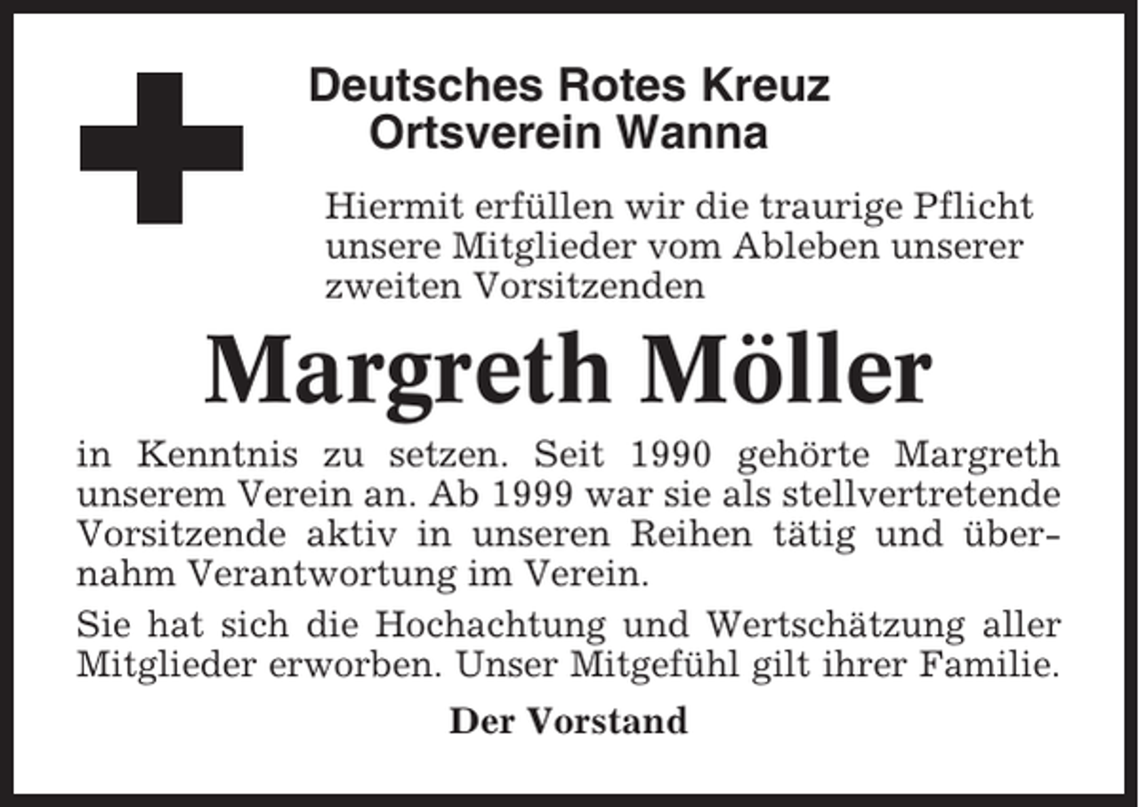<p>Deutsches Rotes Kreuz<br />Ortsverein Wanna<br />Hiermit erfüllen wir die traurige Pflicht<br />unsere Mitglieder vom Ableben unserer<br />zweiten Vorsitzenden</p><p>Margreth Möller<br />in Kenntnis zu setzen. Seit 1990 gehörte Margreth<br />unserem Verein an. Ab 1999 war sie als stellvertretende<br />Vorsitzende aktiv in unseren Reihen tätig und übernahm Verantwortung im Verein.<br />Sie hat sich die Hochachtung und Wertschätzung aller<br />Mitglieder erworben. Unser Mitgefühl gilt ihrer Familie.<br />Der Vorstand</p>