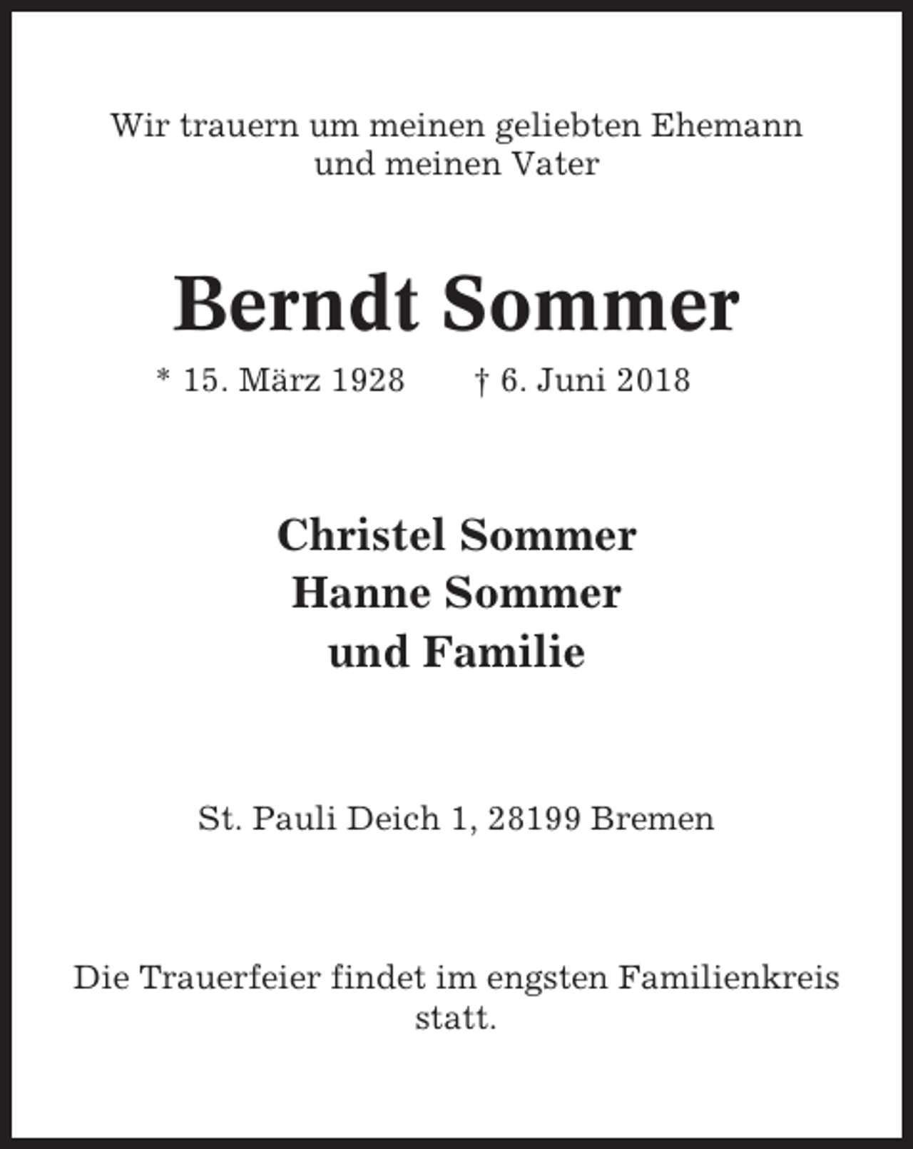 <p>Wir trauern um meinen geliebten Ehemann<br />und meinen Vater</p><p>Berndt Sommer<br />* 15. März 1928</p><p>† 6. Juni 2018</p><p>Christel Sommer<br />Hanne Sommer<br />und Familie</p><p>St. Pauli Deich 1, 28199 Bremen</p><p>Die Trauerfeier findet im engsten Familienkreis<br />statt.</p>