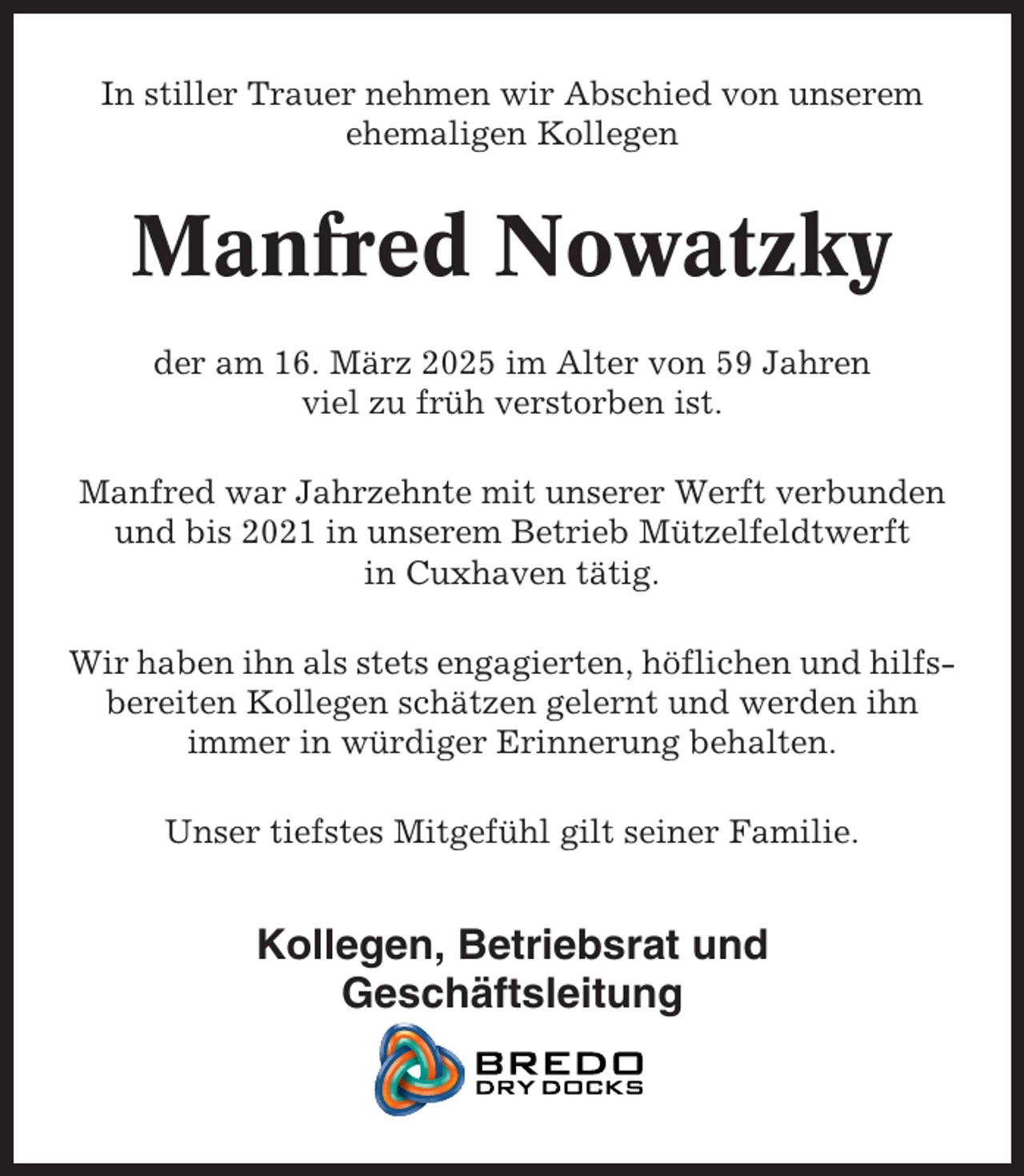 <p>In stiller Trauer nehmen wir Abschied von unserem<br />ehemaligen Kollegen</p><p>Manfred Nowatzky<br />der am 16. März 2025 im Alter von 59 Jahren<br />viel zu früh verstorben ist.<br />Manfred war Jahrzehnte mit unserer Werft verbunden<br />und bis 2021 in unserem Betrieb Mützelfeldtwerft<br />in Cuxhaven tätig.<br />Wir haben ihn als stets engagierten, höflichen und hilfsbereiten Kollegen schätzen gelernt und werden ihn<br />immer in würdiger Erinnerung behalten.<br />Unser tiefstes Mitgefühl gilt seiner Familie.</p><p>Kollegen, Betriebsrat und<br />Geschäftsleitung</p>