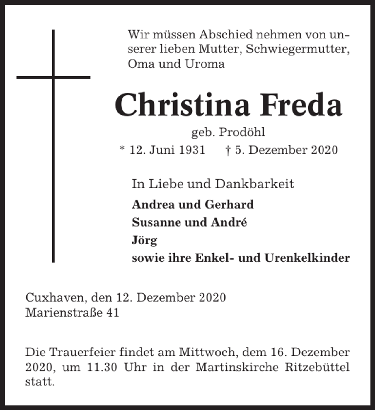 <p>Wir müssen Abschied nehmen von unserer lieben Mutter, Schwiegermutter,<br />Oma und Uroma</p><p>Christina Freda<br />geb. Prodöhl<br />* 12. Juni 1931<br />† 5. Dezember 2020</p><p>In Liebe und Dankbarkeit<br />Andrea und Gerhard<br />Susanne und André<br />Jörg<br />sowie ihre Enkel- und Urenkelkinder<br />Cuxhaven, den 12. Dezember 2020<br />Marienstraße 41<br />Die Trauerfeier findet am Mittwoch, dem 16. Dezember<br />2020, um 11.30 Uhr in der Martinskirche Ritzebüttel<br />statt.</p>