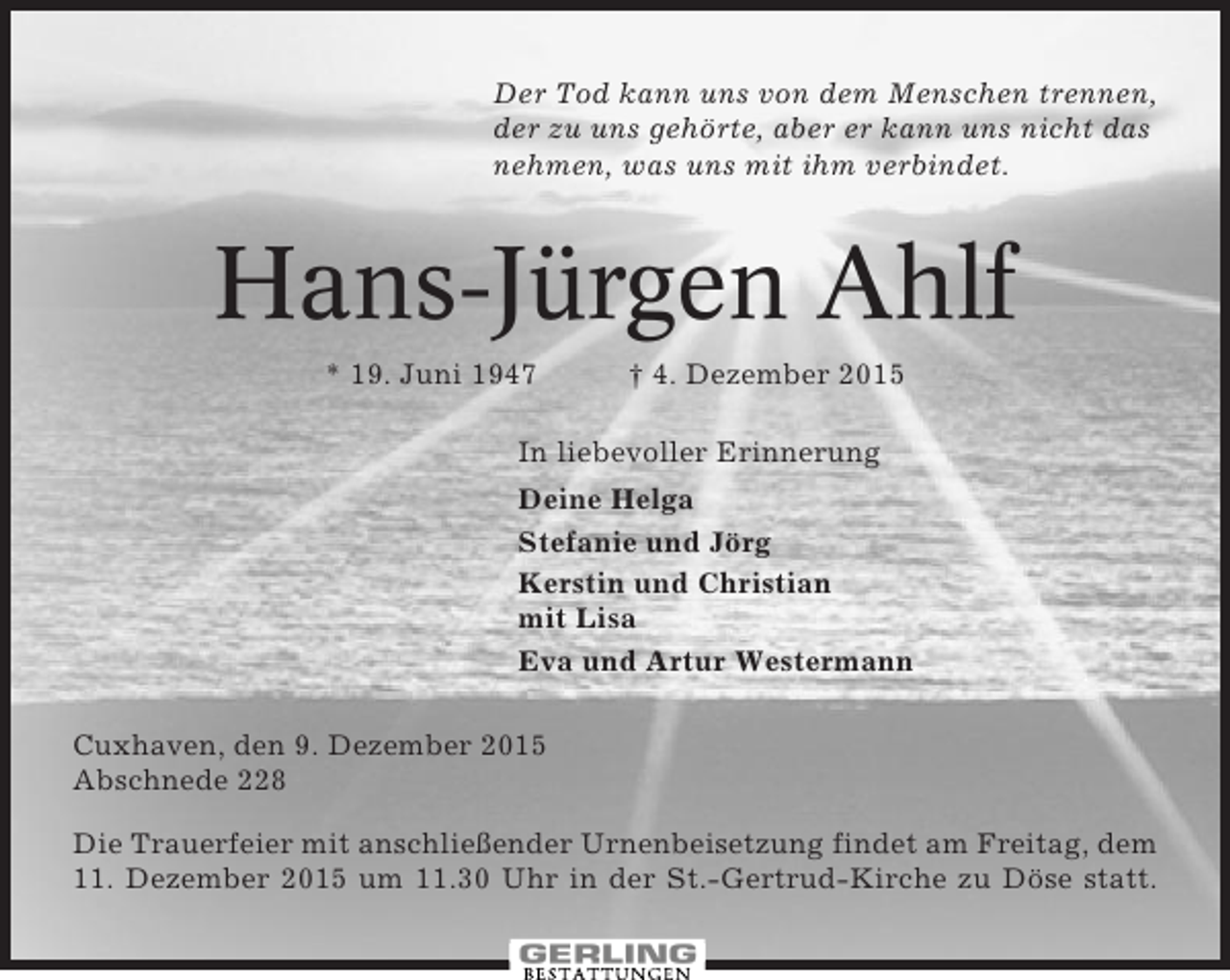 <p>Der Tod kann uns von dem Menschen trennen,<br />der zu uns gehörte, aber er kann uns nicht das<br />nehmen, was uns mit ihm verbindet.</p><p>Hans-Jürgen Ahlf<br />* 19. Juni 1947</p><p>† 4. Dezember 2015</p><p>In liebevoller Erinnerung<br />Deine Helga<br />Stefanie und Jörg<br />Kerstin und Christian<br />mit Lisa<br />Eva und Artur Westermann<br />Cuxhaven, den 9. Dezember 2015<br />Abschnede 228<br />Die Trauerfeier mit anschließender Urnenbeisetzung findet am Freitag, dem<br />11. Dezember 2015 um 11.30 Uhr in der St.-Gertrud-Kirche zu Döse statt.</p>