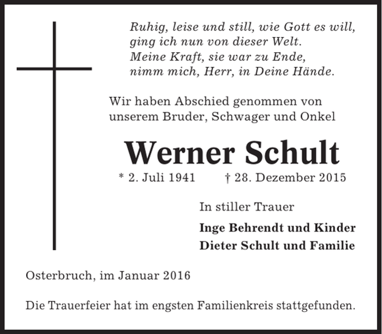 <p>Ruhig, leise und still, wie Gott es will,<br />ging ich nun von dieser Welt.<br />Meine Kraft, sie war zu Ende,<br />nimm mich, Herr, in Deine Hände.<br />Wir haben Abschied genommen von<br />unserem Bruder, Schwager und Onkel</p><p>Werner Schult<br />* 2. Juli 1941</p><p>† 28. Dezember 2015<br />In stiller Trauer<br />Inge Behrendt und Kinder<br />Dieter Schult und Familie</p><p>Osterbruch, im Januar 2016<br />Die Trauerfeier hat im engsten Familienkreis stattgefunden.</p>