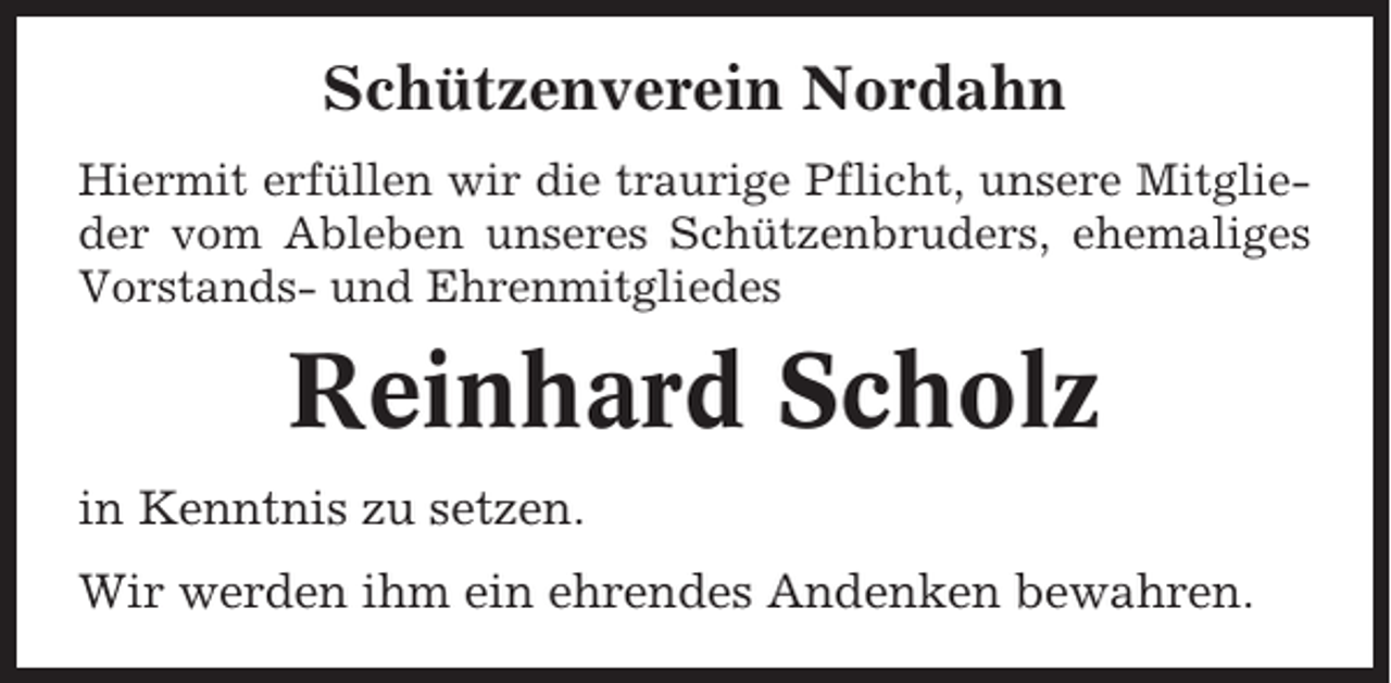 <p>Schützenverein Nordahn<br />Hiermit erfüllen wir die traurige Pflicht, unsere Mitglieder vom Ableben unseres Schützenbruders, ehemaliges<br />Vorstands- und Ehrenmitgliedes</p><p>Reinhard Scholz<br />in Kenntnis zu setzen.<br />Wir werden ihm ein ehrendes Andenken bewahren.</p>