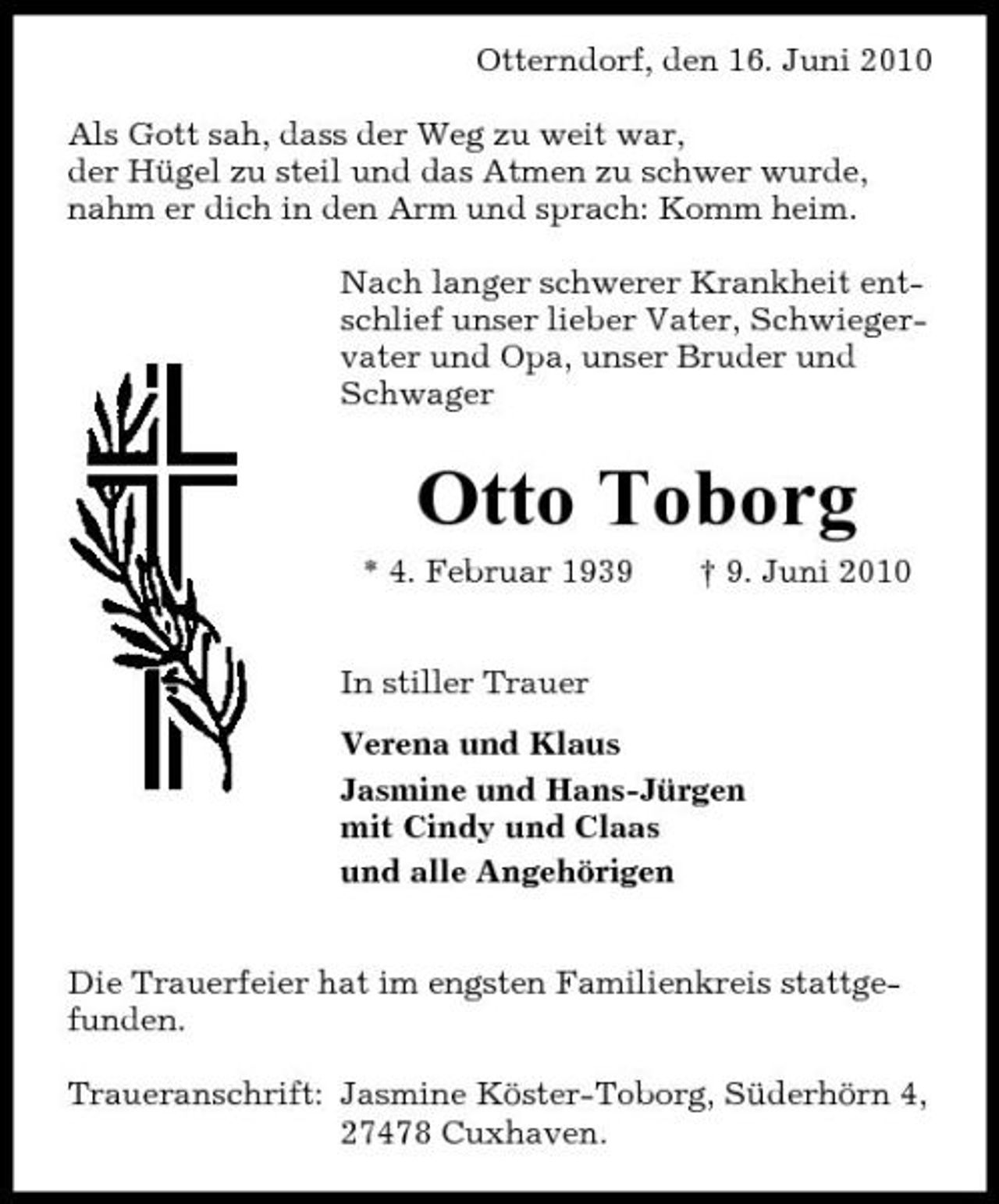 <p>Otterndorf, den 16. Juni 2010 Als Gott sah, dass der Weg zu weit war, der Hügel zu steil und das Atmen zu schwer wurde, nahm er dich in den Arm und sprach: Komm heim. Nach langer schwerer Krankheit entschlief unser lieber Vater, Schwiegervater und Opa, unser Bruder und Schwager</p><p>Otto Toborg<br />* 4. Februar 1939 In stiller Trauer Verena und Klaus Jasmine und Hans-Jürgen mit Cindy und Claas und alle Angehörigen Die Trauerfeier hat im engsten Familienkreis stattgefunden. Traueranschrift: Jasmine Köster-Toborg, Süderhörn 4, 27478 Cuxhaven. † 9. Juni 2010</p>