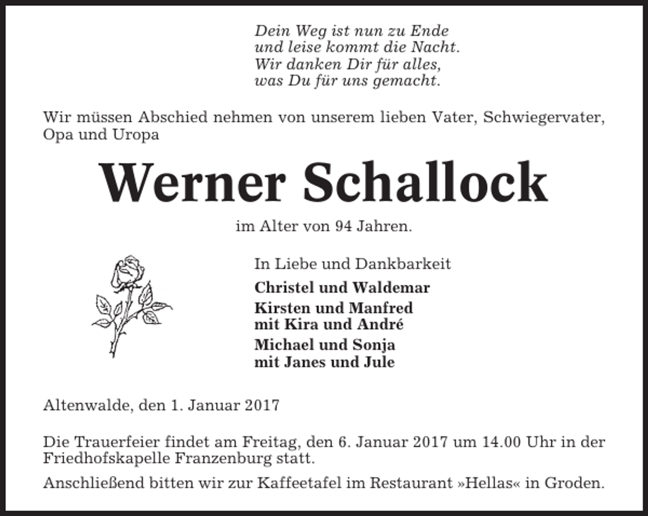 <p>Dein Weg ist nun zu Ende<br />und leise kommt die Nacht.<br />Wir danken Dir für alles,<br />was Du für uns gemacht.<br />Wir müssen Abschied nehmen von unserem lieben Vater, Schwiegervater,<br />Opa und Uropa</p><p>Werner Schallock<br />im Alter von 94 Jahren.<br />In Liebe und Dankbarkeit<br />Christel und Waldemar<br />Kirsten und Manfred<br />mit Kira und André<br />Michael und Sonja<br />mit Janes und Jule<br />Altenwalde, den 1. Januar 2017<br />Die Trauerfeier findet am Freitag, den 6. Januar 2017 um 14.00 Uhr in der<br />Friedhofskapelle Franzenburg statt.<br />Anschließend bitten wir zur Kaffeetafel im Restaurant »Hellas« in Groden.</p>