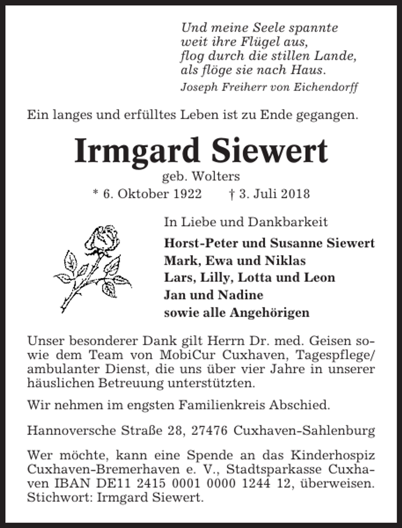 <p>Und meine Seele spannte<br />weit ihre Flügel aus,<br />flog durch die stillen Lande,<br />als flöge sie nach Haus.<br />Joseph Freiherr von Eichendorff</p><p>Ein langes und erfülltes Leben ist zu Ende gegangen.</p><p>Irmgard Siewert<br />geb. Wolters<br />* 6. Oktober 1922<br />† 3. Juli 2018<br />In Liebe und Dankbarkeit<br />Horst-Peter und Susanne Siewert<br />Mark, Ewa und Niklas<br />Lars, Lilly, Lotta und Leon<br />Jan und Nadine<br />sowie alle Angehörigen<br />Unser besonderer Dank gilt Herrn Dr. med. Geisen sowie dem Team von MobiCur Cuxhaven, Tagespflege/<br />ambulanter Dienst, die uns über vier Jahre in unserer<br />häuslichen Betreuung unterstützten.<br />Wir nehmen im engsten Familienkreis Abschied.<br />Hannoversche Straße 28, 27476 Cuxhaven-Sahlenburg<br />Wer möchte, kann eine Spende an das Kinderhospiz<br />Cuxhaven-Bremerhaven e. V., Stadtsparkasse Cuxhaven IBAN DE11 2415 0001 0000 1244 12, überweisen.<br />Stichwort: Irmgard Siewert.</p>