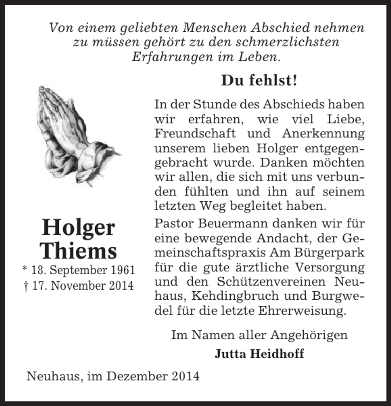 <p>Von einem geliebten Menschen Abschied nehmen<br />zu müssen gehört zu den schmerzlichsten<br />Erfahrungen im Leben.</p><p>Du fehlst!</p><p>Holger<br />Thiems<br />* 18. September 1961<br />† 17. November 2014</p><p>In der Stunde des Abschieds haben<br />wir erfahren, wie viel Liebe,<br />Freundschaft und Anerkennung<br />unserem lieben Holger entgegengebracht wurde. Danken möchten<br />wir allen, die sich mit uns verbunden fühlten und ihn auf seinem<br />letzten Weg begleitet haben.<br />Pastor Beuermann danken wir für<br />eine bewegende Andacht, der Gemeinschaftspraxis Am Bürgerpark<br />für die gute ärztliche Versorgung<br />und den Schützenvereinen Neuhaus, Kehdingbruch und Burgwedel für die letzte Ehrerweisung.<br />Im Namen aller Angehörigen<br />Jutta Heidhoff</p><p>Neuhaus, im Dezember 2014</p>