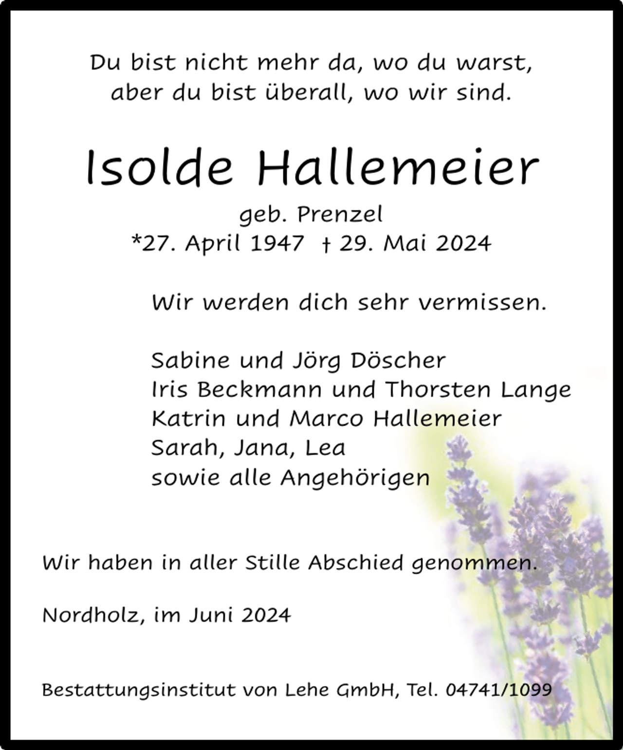 <p>Du bist nicht mehr da, wo du warst,<br />aber du bist überall, wo wir sind.</p><p>Isolde Hallemeier<br />geb. Prenzel<br />*27. April 1947 † 29. Mai 2024</p><p>Wir werden dich sehr vermissen.<br />Sabine und Jörg Döscher<br />Iris Beckmann und Thorsten Lange<br />Katrin und Marco Hallemeier<br />Sarah, Jana, Lea<br />sowie alle Angehörigen</p><p>Wir haben in aller Stille Abschied genommen.<br />Nordholz, im Juni 2024<br />Bestattungsinstitut von Lehe GmbH, Tel. 04741/1099</p>