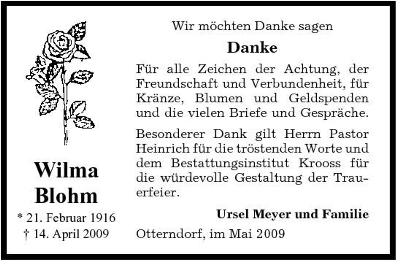 <p>Wir möchten Danke sagen</p><p>Danke<br />Für alle Zeichen der Achtung, der Freundschaft und Verbundenheit, für Kränze, Blumen und Geldspenden und die vielen Briefe und Gespräche. Besonderer Dank gilt Herrn Pastor Heinrich für die tröstenden Worte und dem Bestattungsinstitut Krooss für die würdevolle Gestaltung der Trauerfeier. Ursel Meyer und Familie Otterndorf, im Mai 2009</p><p>Wilma Blohm<br />* 21. Februar 1916 † 14. April 2009</p>