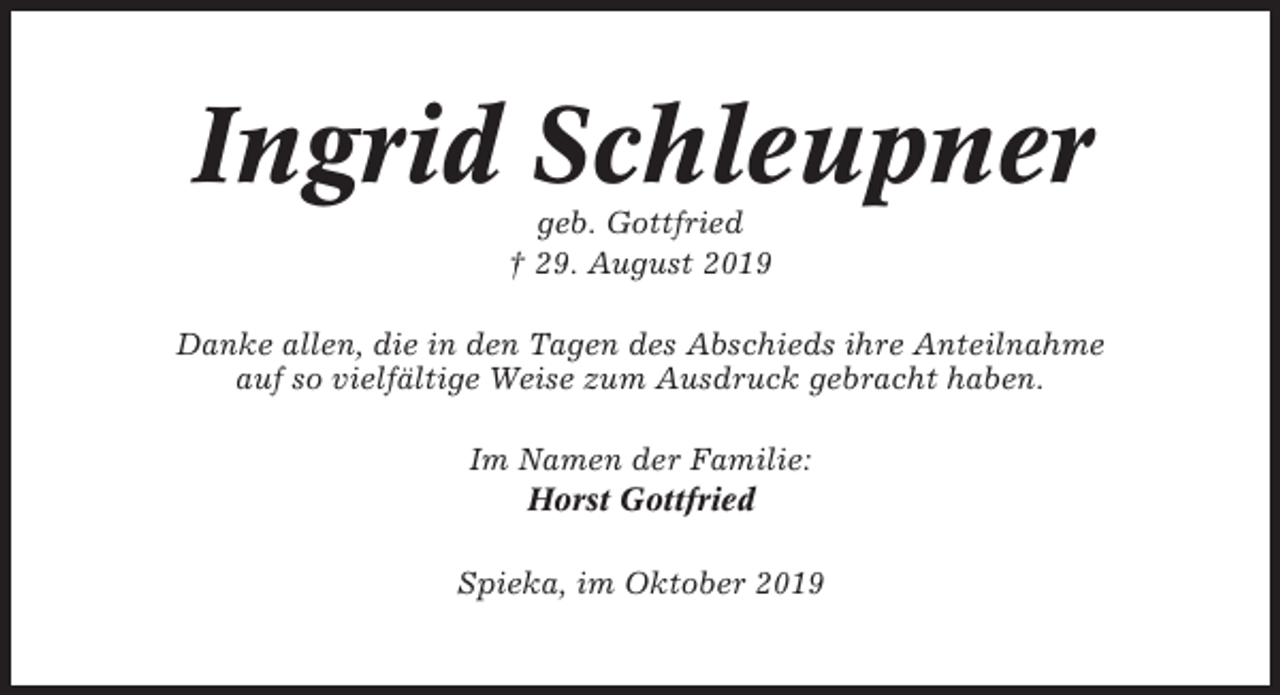 <p>Ingrid Schleupner<br />geb. Gottfried<br />† 29. August 2019<br />Danke allen, die in den Tagen des Abschieds ihre Anteilnahme<br />auf so vielfältige Weise zum Ausdruck gebracht haben.<br />Im Namen der Familie:<br />Horst Gottfried<br />Spieka, im Oktober 2019</p>