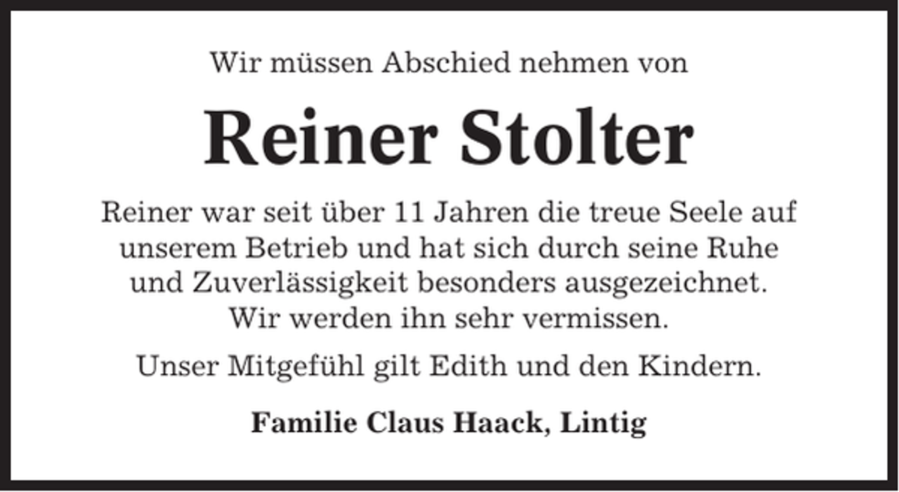 <p>Wir müssen Abschied nehmen von</p><p>Reiner Stolter<br />Reiner war seit über 11 Jahren die treue Seele auf<br />unserem Betrieb und hat sich durch seine Ruhe<br />und Zuverlässigkeit besonders ausgezeichnet.<br />Wir werden ihn sehr vermissen.<br />Unser Mitgefühl gilt Edith und den Kindern.<br />Familie Claus Haack, Lintig</p>