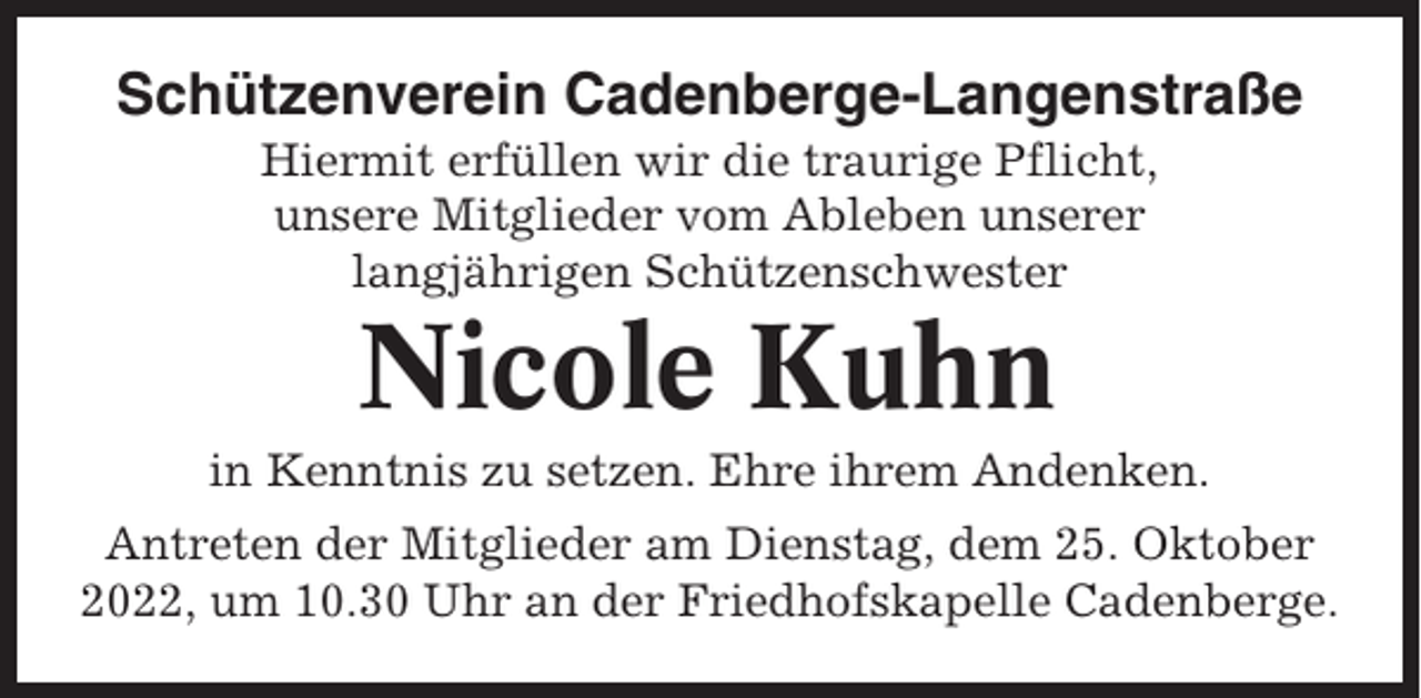 <p>Schützenverein Cadenberge-Langenstraße<br />Hiermit erfüllen wir die traurige Pflicht,<br />unsere Mitglieder vom Ableben unserer<br />langjährigen Schützenschwester</p><p>Nicole Kuhn<br />in Kenntnis zu setzen. Ehre ihrem Andenken.<br />Antreten der Mitglieder am Dienstag, dem 25. Oktober<br />2022, um 10.30 Uhr an der Friedhofskapelle Cadenberge.</p>