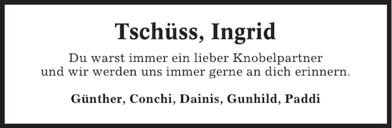 <p>Tschüss, Ingrid<br />Du warst immer ein lieber Knobelpartner<br />und wir werden uns immer gerne an dich erinnern.<br />Günther, Conchi, Dainis, Gunhild, Paddi</p>