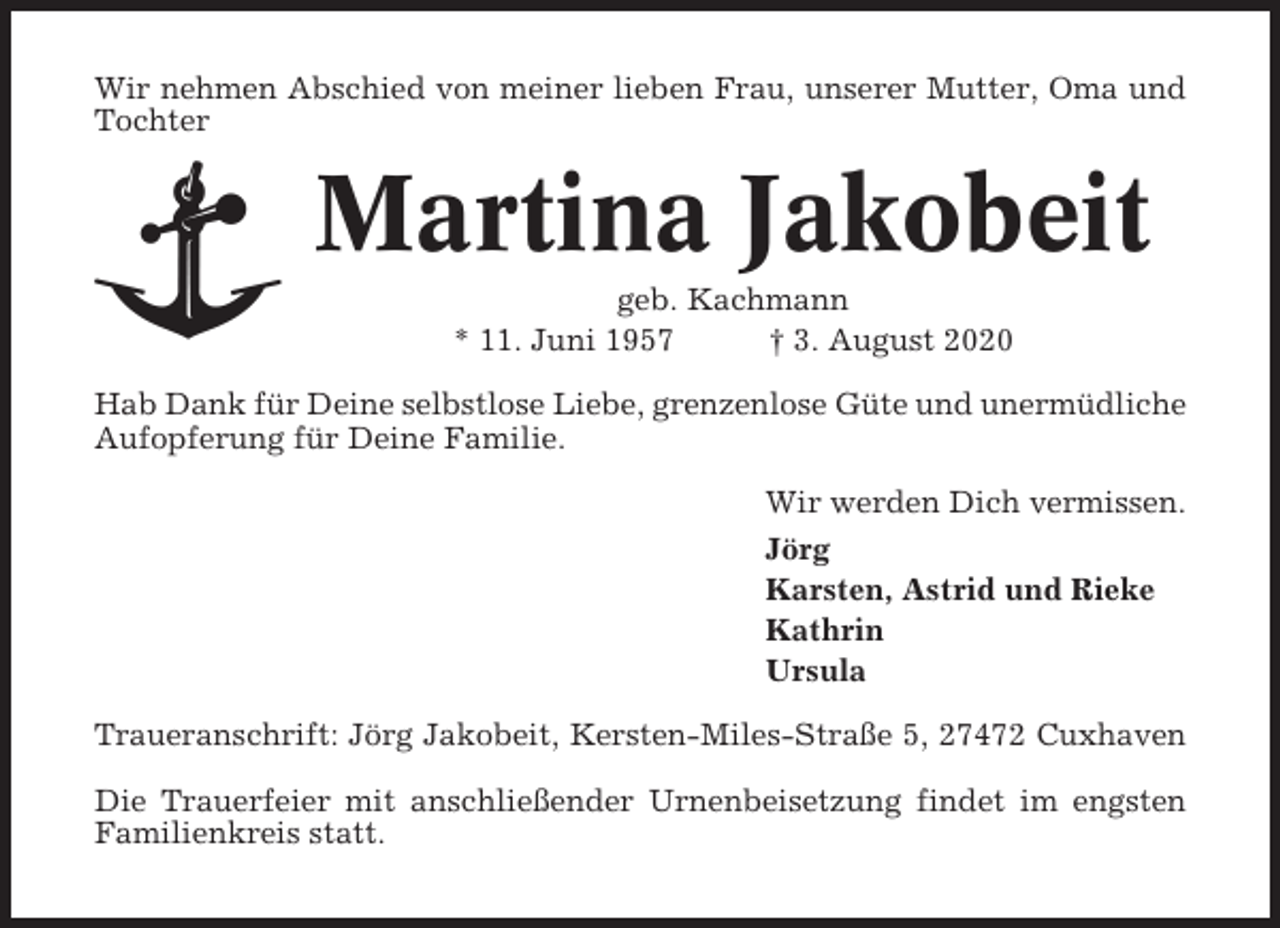 <p>Wir nehmen Abschied von meiner lieben Frau, unserer Mutter, Oma und<br />Tochter</p><p>Martina Jakobeit<br />geb. Kachmann<br />* 11. Juni 1957<br />† 3. August 2020<br />Hab Dank für Deine selbstlose Liebe, grenzenlose Güte und unermüdliche<br />Aufopferung für Deine Familie.<br />Wir werden Dich vermissen.<br />Jörg<br />Karsten, Astrid und Rieke<br />Kathrin<br />Ursula<br />Traueranschrift: Jörg Jakobeit, Kersten-Miles-Straße 5, 27472 Cuxhaven<br />Die Trauerfeier mit anschließender Urnenbeisetzung findet im engsten<br />Familienkreis statt.</p>