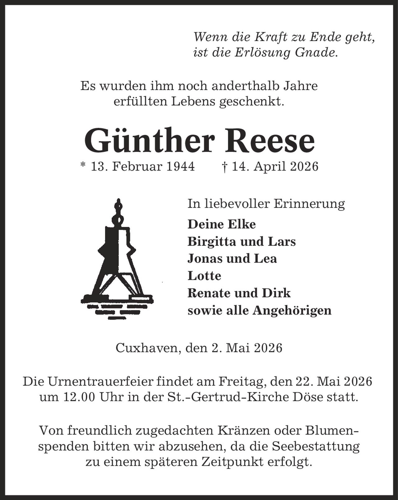 Wenn die Kraft zu Ende geht, ist die Erlösung Gnade. Es wurden ihm noch anderthalb Jahre erfüllten Lebens geschenkt. Günther Reese * 13. Februar 1944 | 14. April 2026 In liebevoller Erinnerung Deine Elke Birgitta und Lars Jonas und Lea Lotte Renate und Dirk sowie alle Angehörigen Cuxhaven, den 2. Mai 2026 Die Urnentrauerfeier findet am Freitag, den 22. Mai 2026 um 12.00 Uhr in der St.-Gertrud-Kirche Döse statt. Von freundlich zugedachten Kränzen oder Blumen- spenden bitten wir abzusehen, da die Seebestattung zu einem späteren Zeitpunkt erfolgt.