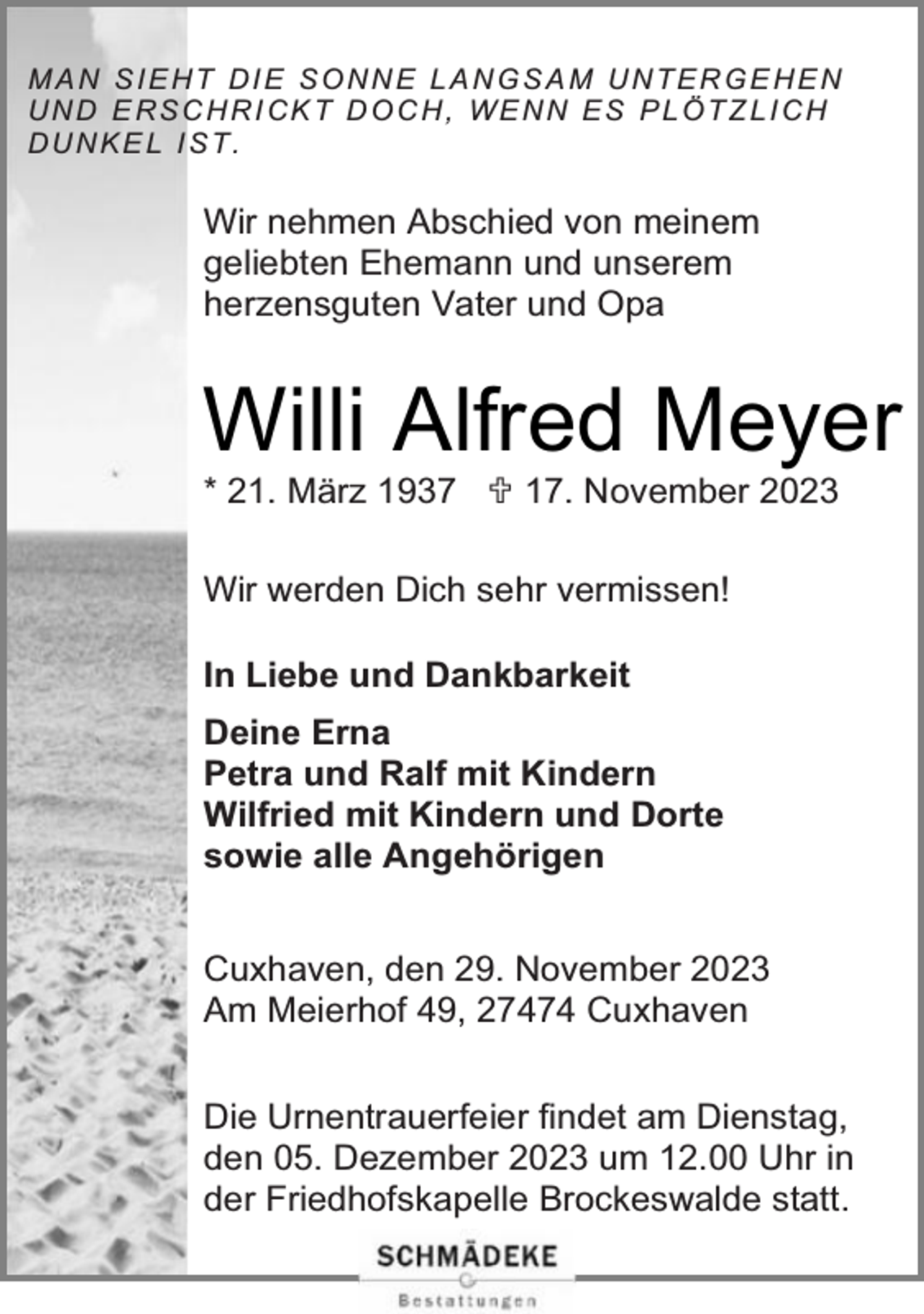 <p>MAN SIEHT DIE SONNE LANGSAM UNTERGE HEN<br />U N D E R S C H R I CK T D O C H , W E N N E S P L Ö T Z L I C H<br />DUNKEL IST.</p><p>Wir nehmen Abschied von meinem<br />geliebten Ehemann und unserem<br />herzensguten Vater und Opa</p><p>Willi Alfred Meyer<br />* 21. März 1937  17. November 2023<br />Wir werden Dich sehr vermissen!<br />In Liebe und Dankbarkeit<br />Deine Erna<br />Petra und Ralf mit Kindern<br />Wilfried mit Kindern und Dorte<br />sowie alle Angehörigen<br />Cuxhaven, den 29. November 2023<br />Am Meierhof 49, 27474 Cuxhaven<br />Die Urnentrauerfeier findet am Dienstag,<br />den 05. Dezember 2023 um 12.00 Uhr in<br />der Friedhofskapelle Brockeswalde statt.</p>