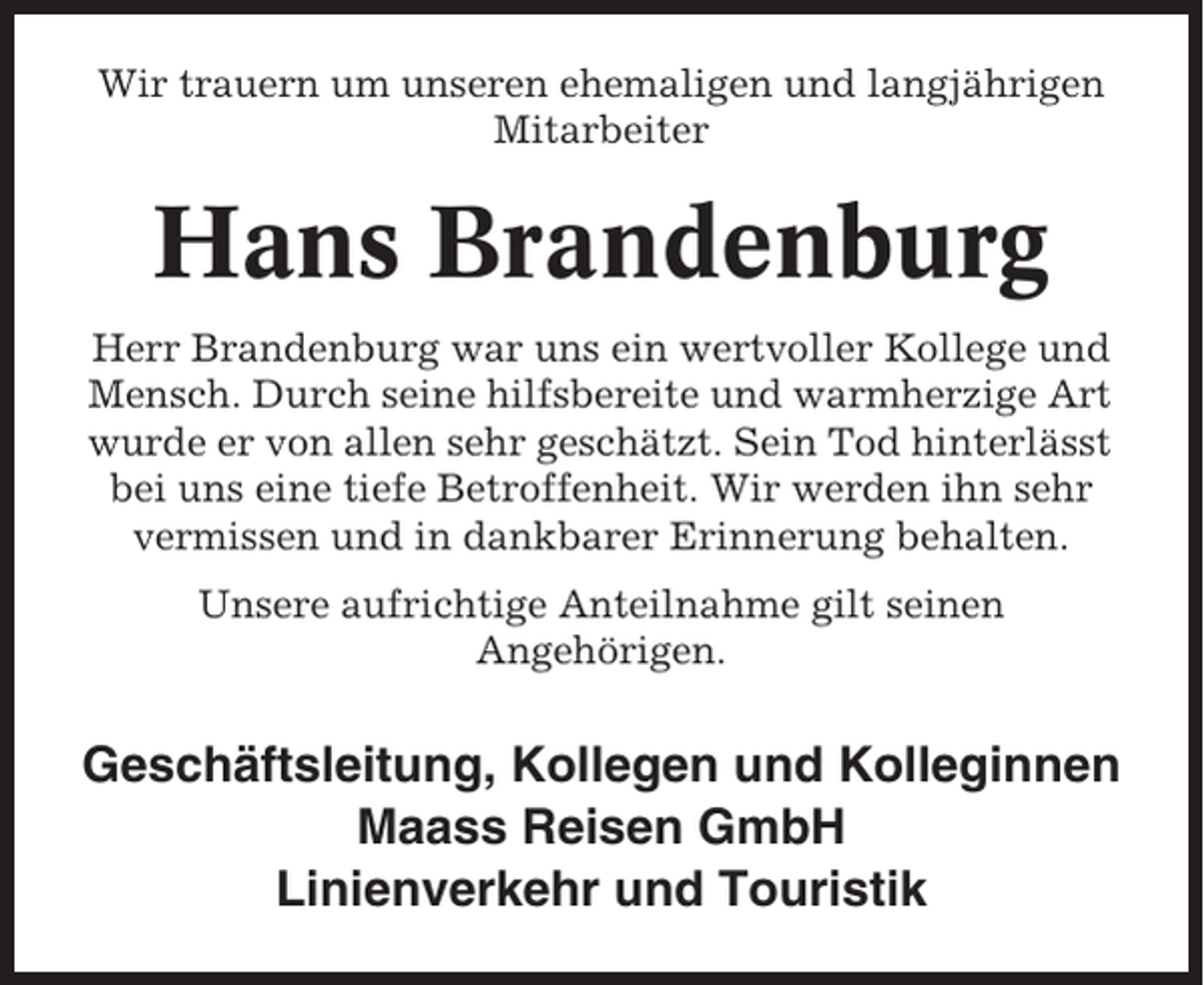 <p>Wir trauern um unseren ehemaligen und langjährigen<br />Mitarbeiter</p><p>Hans Brandenburg<br />Herr Brandenburg war uns ein wertvoller Kollege und<br />Mensch. Durch seine hilfsbereite und warmherzige Art<br />wurde er von allen sehr geschätzt. Sein Tod hinterlässt<br />bei uns eine tiefe Betroffenheit. Wir werden ihn sehr<br />vermissen und in dankbarer Erinnerung behalten.<br />Unsere aufrichtige Anteilnahme gilt seinen<br />Angehörigen.</p><p>Geschäftsleitung, Kollegen und Kolleginnen<br />Maass Reisen GmbH<br />Linienverkehr und Touristik</p>