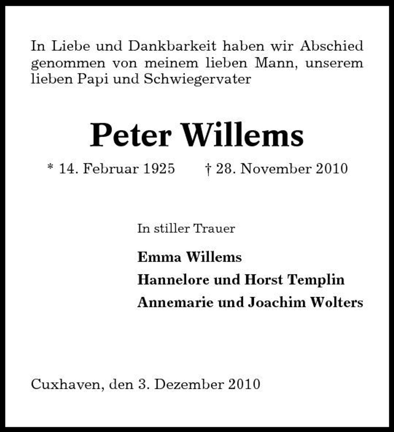 <p>In Liebe und Dankbarkeit haben wir Abschied genommen von meinem lieben Mann, unserem lieben Papi und Schwiegervater</p><p>Peter Willems<br />* 14. Februar 1925 † 28. November 2010<br />In stiller Trauer</p><p>Emma Willems Hannelore und Horst Templin Annemarie und Joachim Wolters</p><p>Cuxhaven, den 3. Dezember 2010</p>
