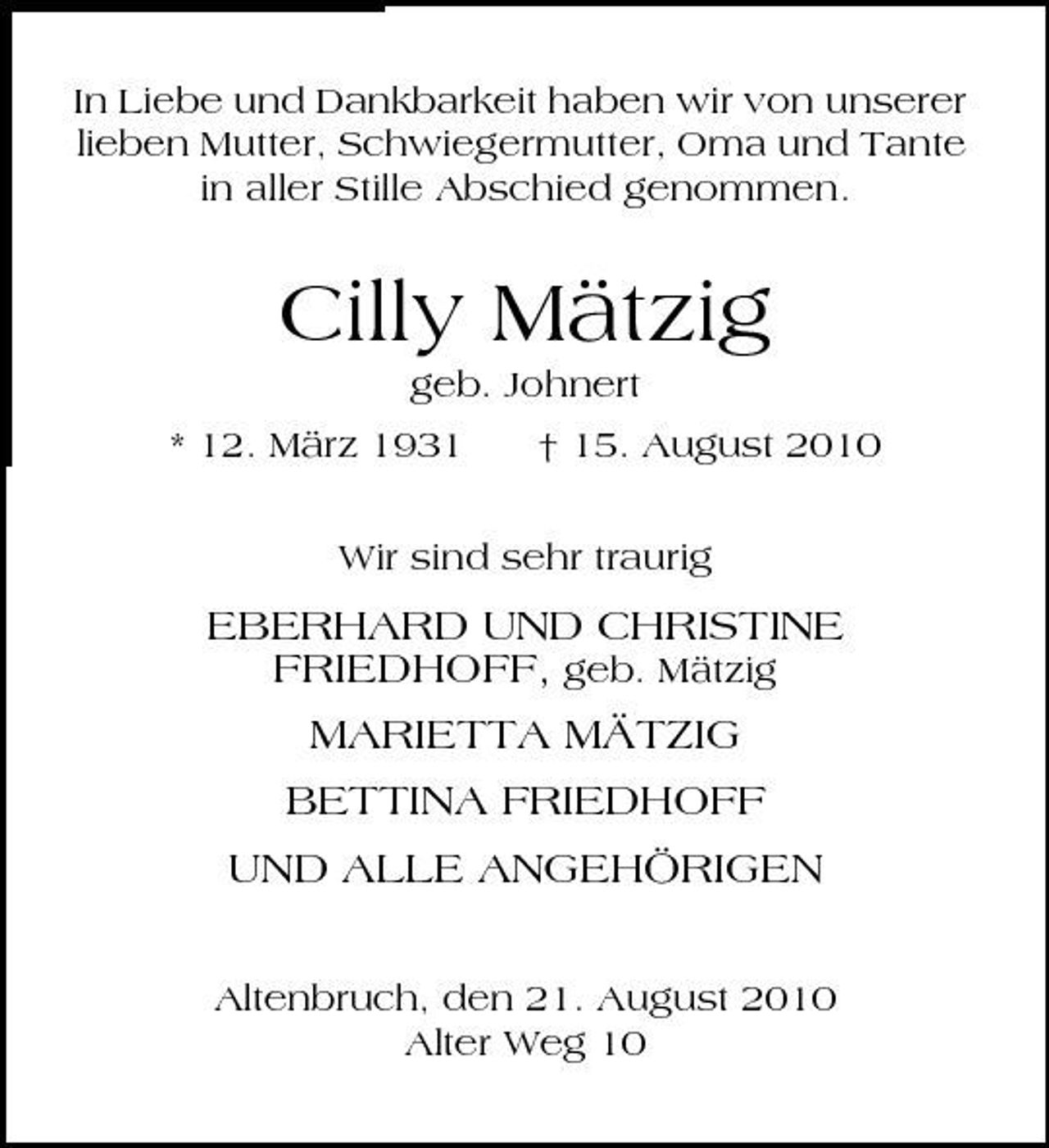<p>In Liebe und Dankbarkeit haben wir von unserer lieben Mutter, Schwiegermutter, Oma und Tante in aller Stille Abschied genommen.</p><p>Cilly Mätzig<br />geb. Johnert * 12. März 1931 † 15. August 2010 Wir sind sehr traurig</p><p>EBERHARD UND CHRISTINE FRIEDHOFF, geb. Mätzig MARIETTA MÄTZIG BETTINA FRIEDHOFF UND ALLE ANGEHÖRIGEN<br />Altenbruch, den 21. August 2010 Alter Weg 10</p>