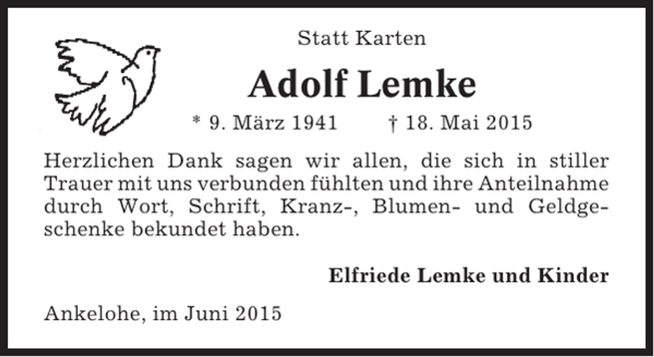 <p>Statt Karten</p><p>Adolf Lemke<br />* 9. März 1941</p><p>† 18. Mai 2015</p><p>Herzlichen Dank sagen wir allen, die sich in stiller<br />Trauer mit uns verbunden fühlten und ihre Anteilnahme<br />durch Wort, Schrift, Kranz-, Blumen- und Geldgeschenke bekundet haben.<br />Elfriede Lemke und Kinder<br />Ankelohe, im Juni 2015</p>