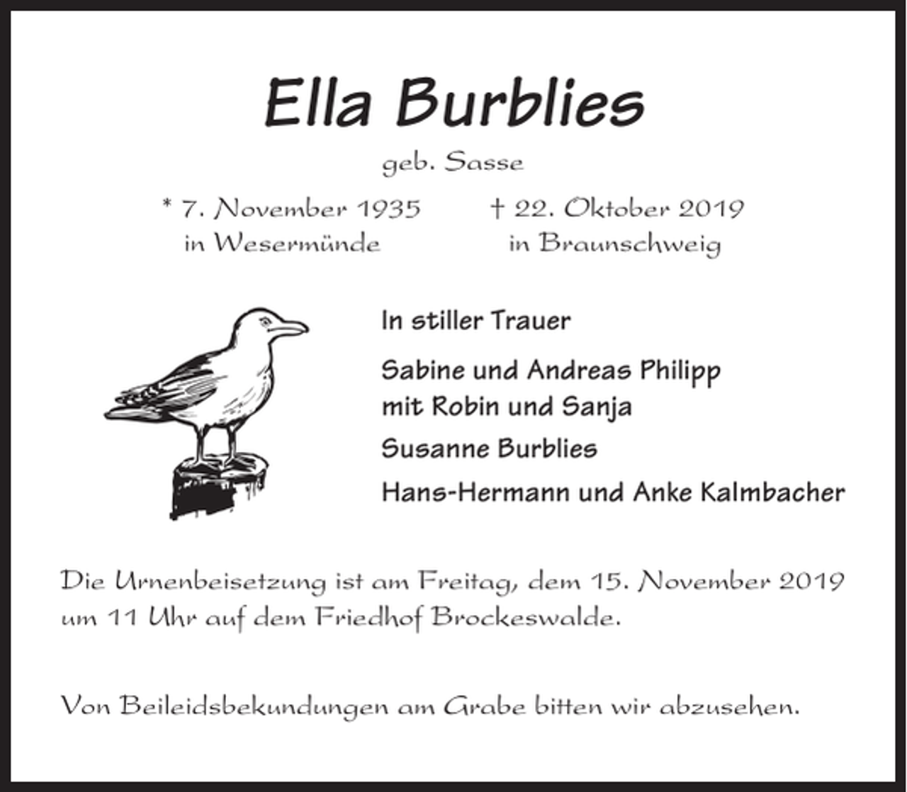 <p>Ella Burblies<br />geb. Sasse<br />* 7. November 1935<br />in Wesermünde</p><p>† 22. Oktober 2019<br />in Braunschweig</p><p>In stiller Trauer<br />Sabine und Andreas Philipp<br />mit Robin und Sanja<br />Susanne Burblies<br />Hans-Hermann und Anke Kalmbacher<br />Die Urnenbeisetzung ist am Freitag, dem 15. November 2019<br />um 11 Uhr auf dem Friedhof Brockeswalde.<br />Von Beileidsbekundungen am Grabe bitten wir abzusehen.</p>
