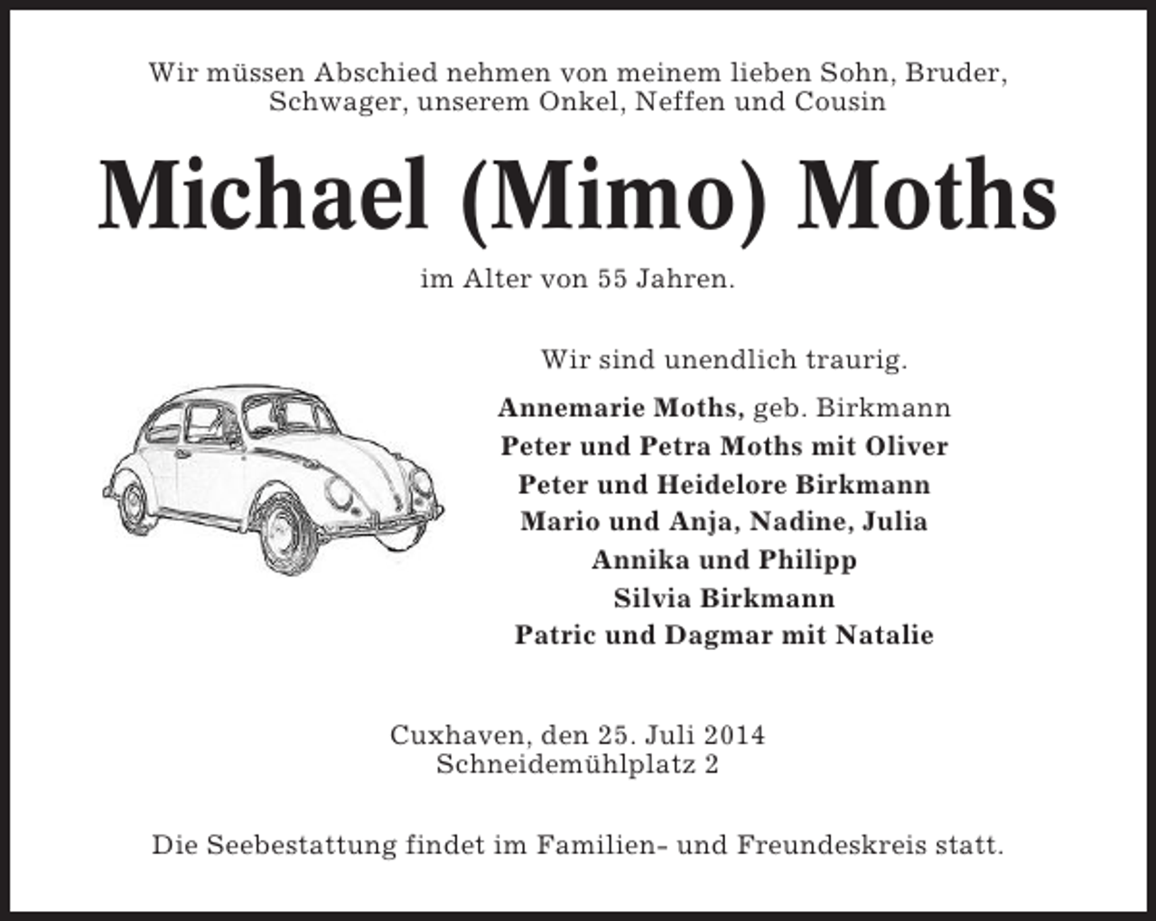 <p>Wir müssen Abschied nehmen von meinem lieben Sohn, Bruder,<br />Schwager, unserem Onkel, Neffen und Cousin</p>
<p>Michael (Mimo) Moths<br />im Alter von 55 Jahren.<br />Wir sind unendlich traurig.<br />Annemarie Moths, geb. Birkmann<br />Peter und Petra Moths mit Oliver<br />Peter und Heidelore Birkmann<br />Mario und Anja, Nadine, Julia<br />Annika und Philipp<br />Silvia Birkmann<br />Patric und Dagmar mit Natalie</p>
<p>Cuxhaven, den 25. Juli 2014<br />Schneidemühlplatz 2<br />Die Seebestattung findet im Familien- und Freundeskreis statt.</p>