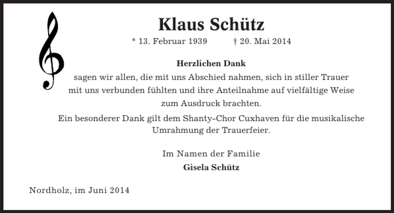 <p>Klaus Schütz<br />* 13. Februar 1939</p><p>† 20. Mai 2014</p><p>Herzlichen Dank<br />sagen wir allen, die mit uns Abschied nahmen, sich in stiller Trauer<br />mit uns verbunden fühlten und ihre Anteilnahme auf vielfältige Weise<br />zum Ausdruck brachten.<br />Ein besonderer Dank gilt dem Shanty-Chor Cuxhaven für die musikalische<br />Umrahmung der Trauerfeier.</p><p>Im Namen der Familie<br />Gisela Schütz</p><p>Nordholz, im Juni 2014</p>