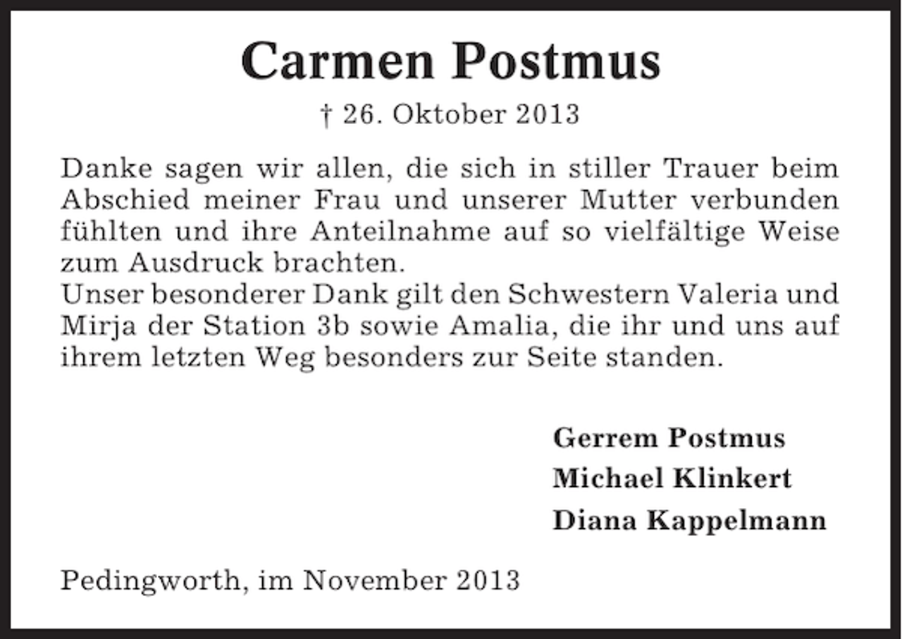 <p>Carmen Postmus<br />† 26. Oktober 2013<br />Danke sagen wir allen, die sich in stiller Trauer beim<br />Abschied meiner Frau und unserer Mutter verbunden<br />fühlten und ihre Anteilnahme auf so vielfältige Weise<br />zum Ausdruck brachten.<br />Unser besonderer Dank gilt den Schwestern Valeria und<br />Mirja der Station 3b sowie Amalia, die ihr und uns auf<br />ihrem letzten Weg besonders zur Seite standen.<br />Gerrem Postmus<br />Michael Klinkert<br />Diana Kappelmann<br />Pedingworth, im November 2013</p>