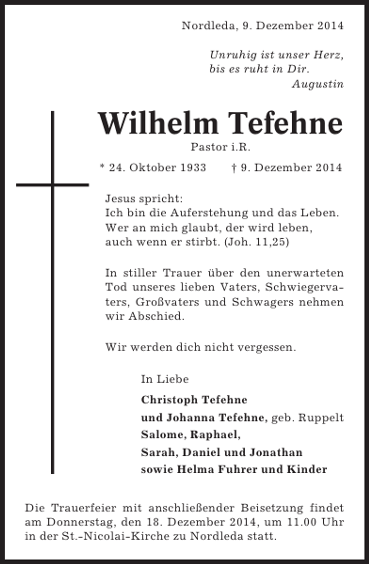 <p>Nordleda, 9. Dezember 2014<br />Unruhig ist unser Herz,<br />bis es ruht in Dir.<br />Augustin</p><p>Wilhelm Tefehne<br />Pastor i.R.<br />* 24. Oktober 1933</p><p>† 9. Dezember 2014</p><p>Jesus spricht:<br />Ich bin die Auferstehung und das Leben.<br />Wer an mich glaubt, der wird leben,<br />auch wenn er stirbt. (Joh. 11,25)<br />In stiller Trauer über den unerwarteten<br />Tod unseres lieben Vaters, Schwiegervaters, Großvaters und Schwagers nehmen<br />wir Abschied.<br />Wir werden dich nicht vergessen.<br />In Liebe<br />Christoph Tefehne<br />und Johanna Tefehne, geb. Ruppelt<br />Salome, Raphael,<br />Sarah, Daniel und Jonathan<br />sowie Helma Fuhrer und Kinder<br />Die Trauerfeier mit anschließender Beisetzung findet<br />am Donnerstag, den 18. Dezember 2014, um 11.00 Uhr<br />in der St.-Nicolai-Kirche zu Nordleda statt.</p>