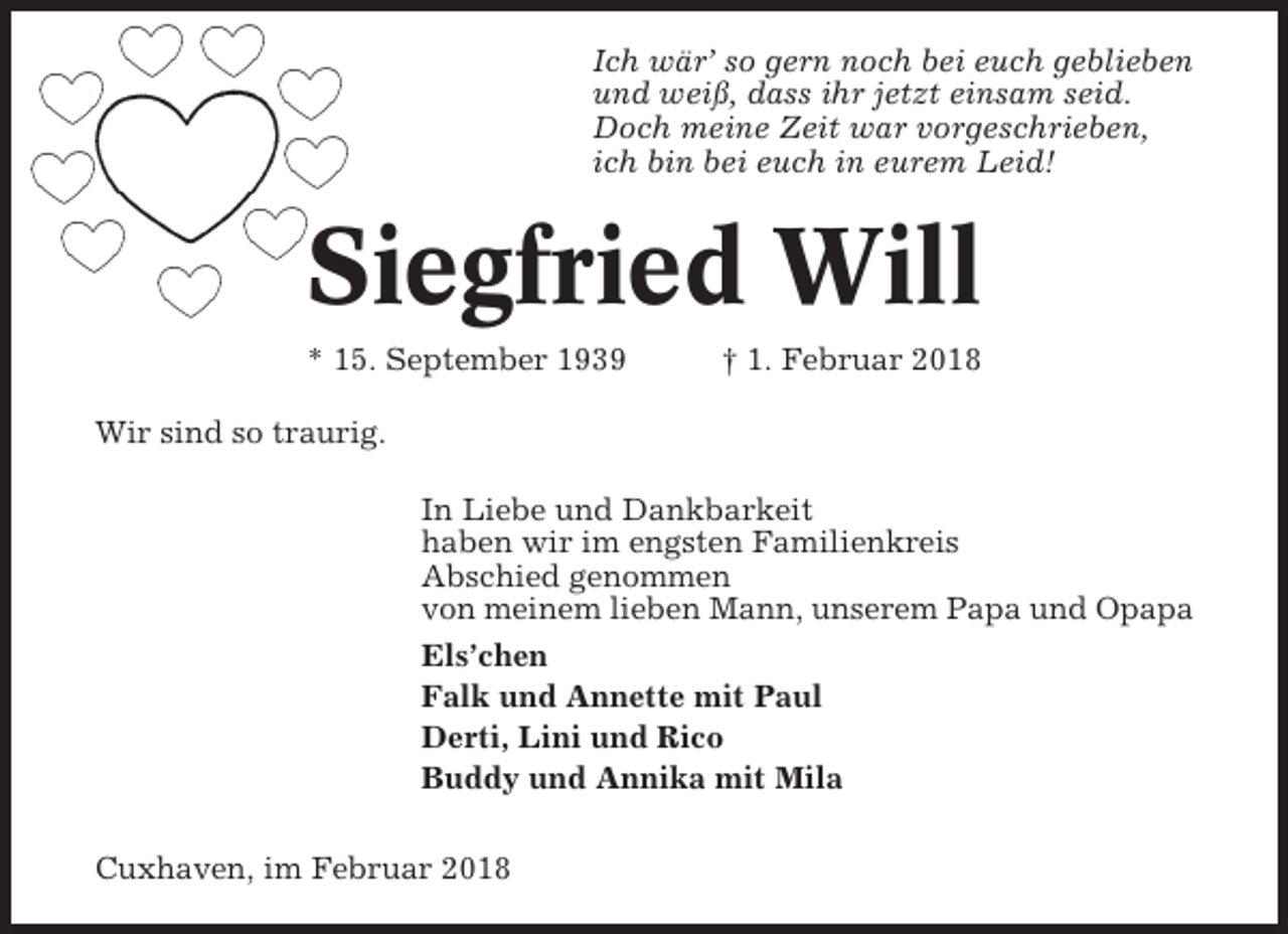 <p>Ich wär’ so gern noch bei euch geblieben<br />und weiß, dass ihr jetzt einsam seid.<br />Doch meine Zeit war vorgeschrieben,<br />ich bin bei euch in eurem Leid!</p><p>Siegfried Will<br />* 15. September 1939</p><p>† 1. Februar 2018</p><p>Wir sind so traurig.<br />In Liebe und Dankbarkeit<br />haben wir im engsten Familienkreis<br />Abschied genommen<br />von meinem lieben Mann, unserem Papa und Opapa<br />Els’chen<br />Falk und Annette mit Paul<br />Derti, Lini und Rico<br />Buddy und Annika mit Mila<br />Cuxhaven, im Februar 2018</p>