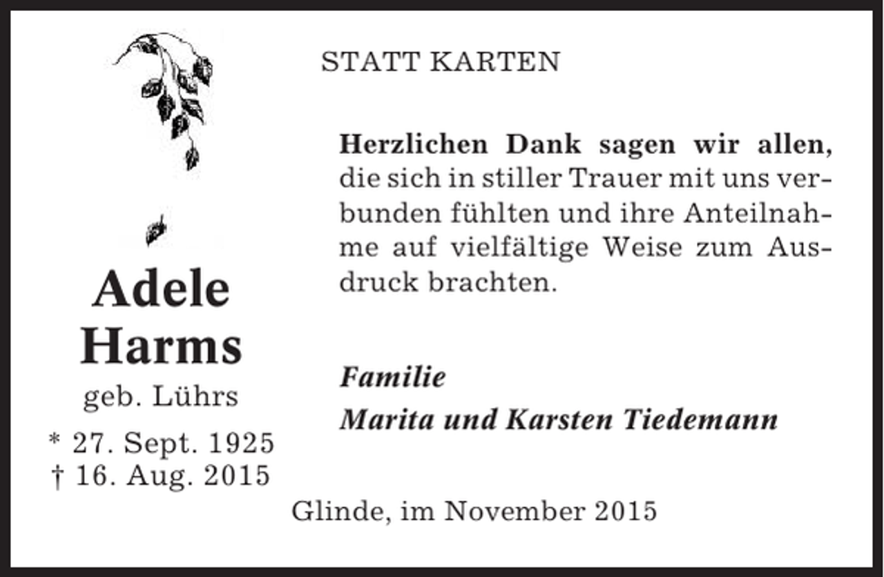 <p>STATT KARTEN</p><p>Adele<br />Harms<br />geb. Lührs<br />* 27. Sept. 1925<br />† 16. Aug. 2015</p><p>Herzlichen Dank sagen wir allen,<br />die sich in stiller Trauer mit uns verbunden fühlten und ihre Anteilnahme auf vielfältige Weise zum Ausdruck brachten.<br />Familie<br />Marita und Karsten Tiedemann<br />Glinde, im November 2015</p>